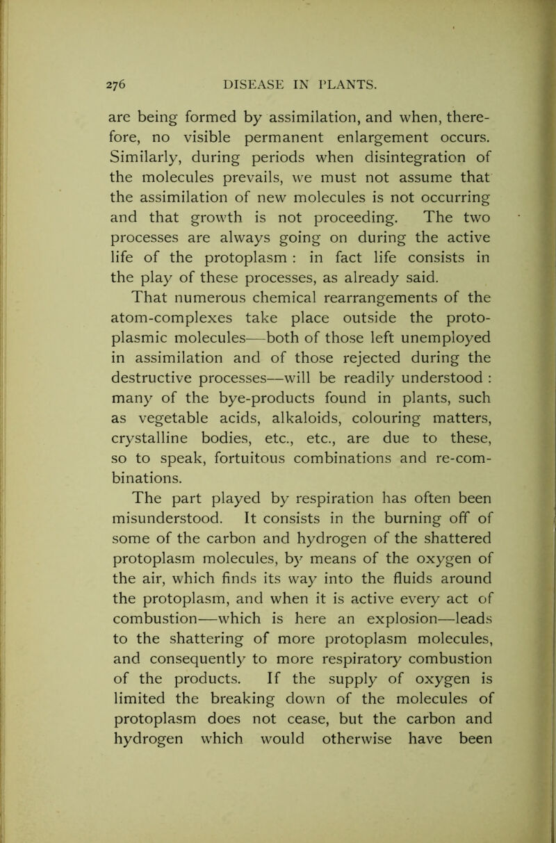 are being formed by assimilation, and when, there- fore, no visible permanent enlargement occurs. Similarly, during periods when disintegration of the molecules prevails, we must not assume that the assimilation of new molecules is not occurring and that growth is not proceeding. The two processes are always going on during the active life of the protoplasm : in fact life consists in the play of these processes, as already said. That numerous chemical rearrangements of the atom-complexes take place outside the proto- plasmic molecules—both of those left unemployed in assimilation and of those rejected during the destructive processes—will be readily understood : many of the bye-products found in plants, such as vegetable acids, alkaloids, colouring matters, crystalline bodies, etc., etc., are due to these, so to speak, fortuitous combinations and re-com- binations. The part played by respiration has often been misunderstood. It consists in the burning off of some of the carbon and hydrogen of the shattered protoplasm molecules, by means of the oxygen of the air, which finds its way into the fluids around the protoplasm, and when it is active every act of combustion—which is here an explosion—leads to the shattering of more protoplasm molecules, and consequently to more respiratory combustion of the products. If the supply of oxygen is limited the breaking down of the molecules of protoplasm does not cease, but the carbon and hydrogen which would otherwise have been