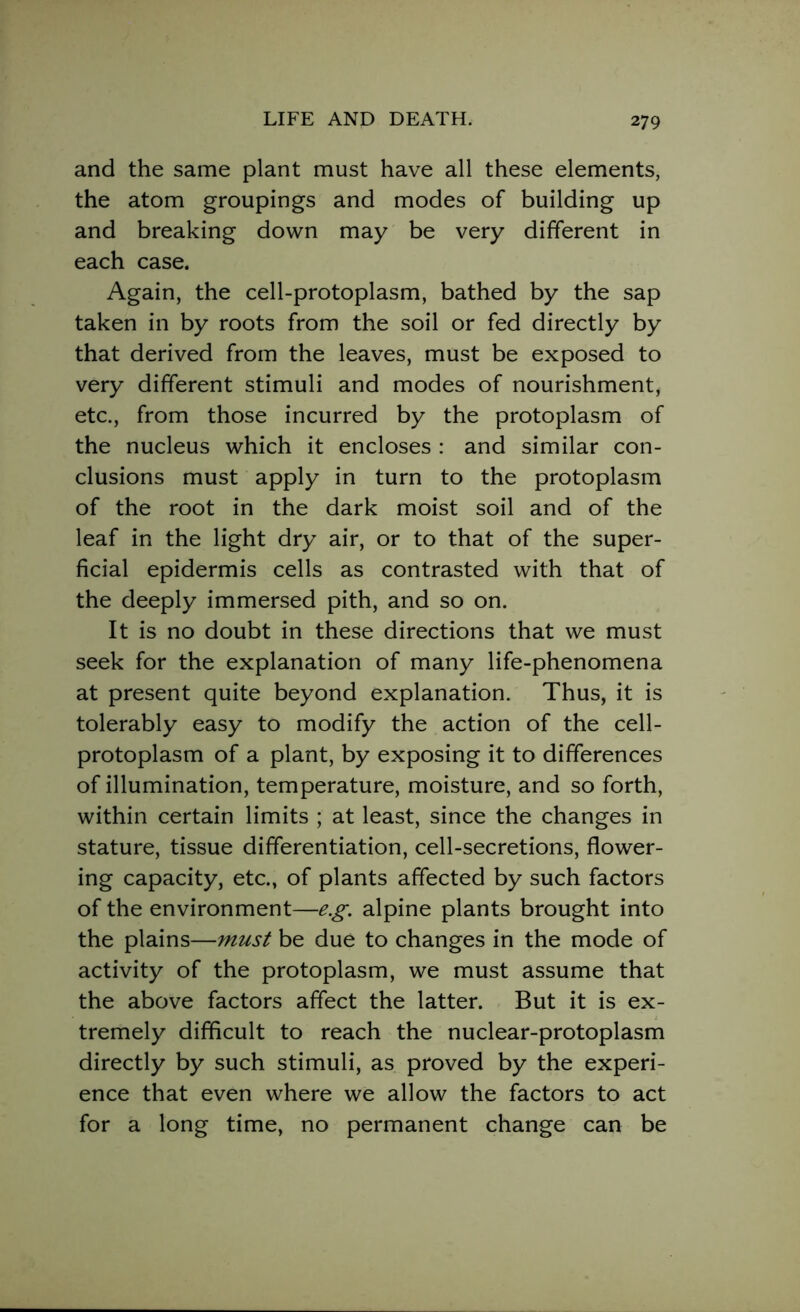 and the same plant must have all these elements, the atom groupings and modes of building up and breaking down may be very different in each case. Again, the cell-protoplasm, bathed by the sap taken in by roots from the soil or fed directly by that derived from the leaves, must be exposed to very different stimuli and modes of nourishment, etc., from those incurred by the protoplasm of the nucleus which it encloses : and similar con- clusions must apply in turn to the protoplasm of the root in the dark moist soil and of the leaf in the light dry air, or to that of the super- ficial epidermis cells as contrasted with that of the deeply immersed pith, and so on. It is no doubt in these directions that we must seek for the explanation of many life-phenomena at present quite beyond explanation. Thus, it is tolerably easy to modify the action of the cell- protoplasm of a plant, by exposing it to differences of illumination, temperature, moisture, and so forth, within certain limits ; at least, since the changes in stature, tissue differentiation, cell-secretions, flower- ing capacity, etc., of plants affected by such factors of the environment—e.g. alpine plants brought into the plains—must be due to changes in the mode of activity of the protoplasm, we must assume that the above factors affect the latter. But it is ex- tremely difficult to reach the nuclear-protoplasm directly by such stimuli, as proved by the experi- ence that even where we allow the factors to act for a long time, no permanent change can be