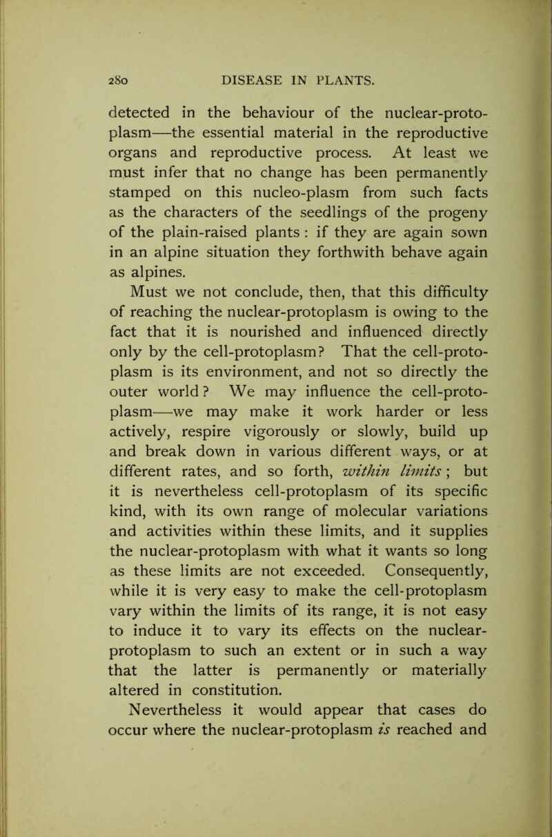 detected in the behaviour of the nuclear-proto- plasm—the essential material in the reproductive organs and reproductive process. At least we must infer that no change has been permanently stamped on this nucleo-plasm from such facts as the characters of the seedlings of the progeny of the plain-raised plants : if they are again sown in an alpine situation they forthwith behave again as alpines. Must we not conclude, then, that this difficulty of reaching the nuclear-protoplasm is owing to the fact that it is nourished and influenced directly only by the cell-protoplasm? That the cell-proto- plasm is its environment, and not so directly the outer world ? We may influence the cell-proto- plasm—we may make it work harder or less actively, respire vigorously or slowly, build up and break down in various different ways, or at different rates, and so forth, within limits; but it is nevertheless cell-protoplasm of its specific kind, with its own range of molecular variations and activities within these limits, and it supplies the nuclear-protoplasm with what it wants so long as these limits are not exceeded. Consequently, while it is very easy to make the cell-protoplasm vary within the limits of its range, it is not easy to induce it to vary its effects on the nuclear- protoplasm to such an extent or in such a way that the latter is permanently or materially altered in constitution. Nevertheless it would appear that cases do occur where the nuclear-protoplasm is reached and