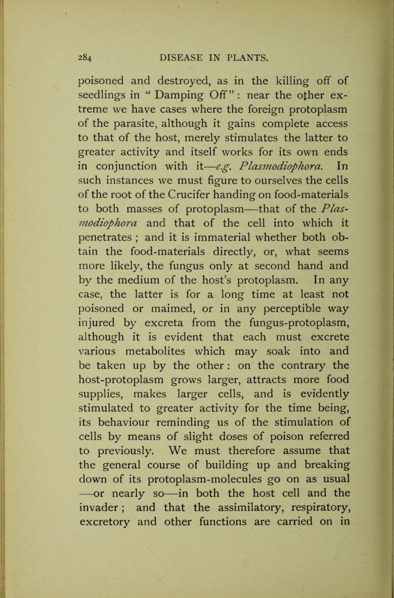 poisoned and destroyed, as in the killing off of seedlings in “ Damping Off” : near the other ex- treme we have cases where the foreign protoplasm of the parasite, although it gains complete access to that of the host, merely stimulates the latter to greater activity and itself works for its own ends in conjunction with it—eg. Plasmodiophora. In such instances we must figure to ourselves the cells of the root of the Crucifer handing on food-materials to both masses of protoplasm—that of the Plas- modiophora and that of the cell into which it penetrates ; and it is immaterial whether both ob- tain the food-materials directly, or, what seems more likely, the fungus only at second hand and by the medium of the host’s protoplasm. In any case, the latter is for a long time at least not poisoned or maimed, or in any perceptible way injured by excreta from the fungus-protoplasm, although it is evident that each must excrete various metabolites which may soak into and be taken up by the other : on the contrary the host-protoplasm grows larger, attracts more food supplies, makes larger cells, and is evidently stimulated to greater activity for the time being, its behaviour reminding us of the stimulation of cells by means of slight doses of poison referred to previously. We must therefore assume that the general course of building up and breaking down of its protoplasm-molecules go on as usual —or nearly so—in both the host cell and the invader; and that the assimilatory, respiratory, excretory and other functions are carried on in