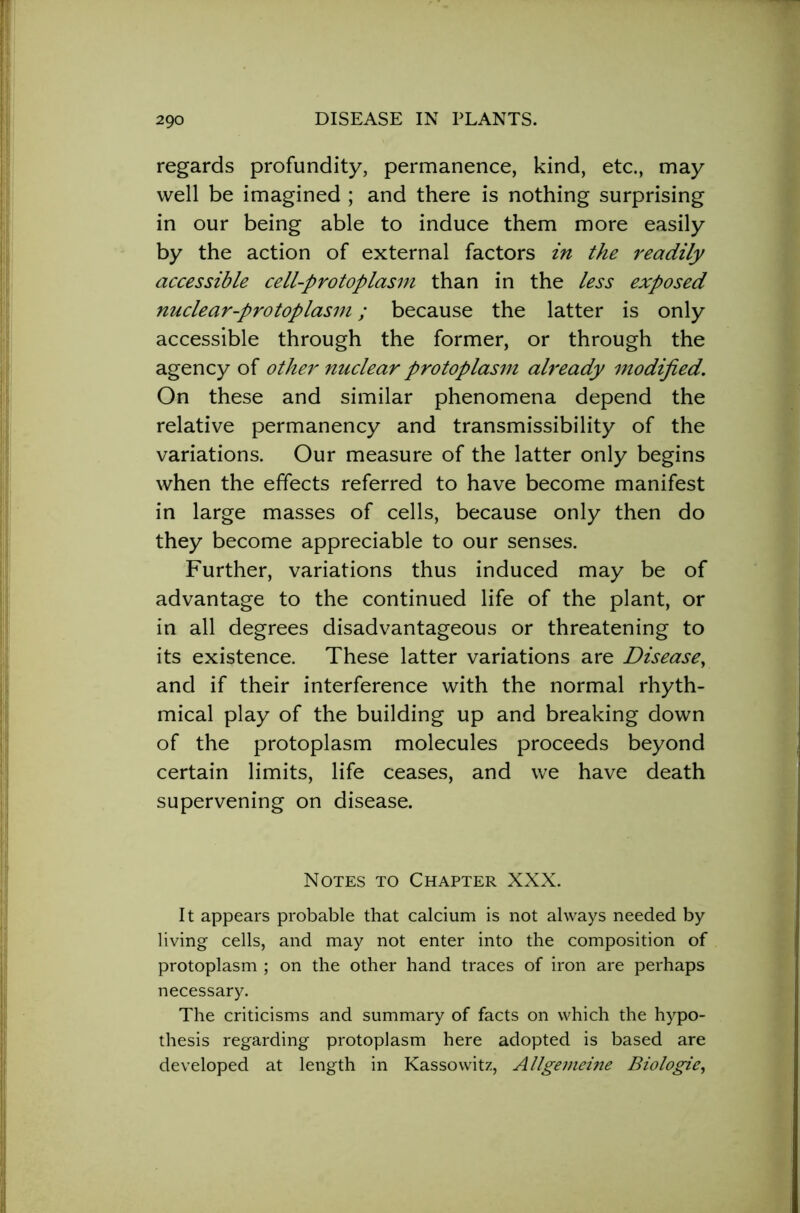regards profundity, permanence, kind, etc., may well be imagined ; and there is nothing surprising in our being able to induce them more easily by the action of external factors in the readily accessible cell-protoplasm than in the less exposed nuclear-protoplasm; because the latter is only accessible through the former, or through the agency of other nuclear protoplasm already modified. On these and similar phenomena depend the relative permanency and transmissibility of the variations. Our measure of the latter only begins when the effects referred to have become manifest in large masses of cells, because only then do they become appreciable to our senses. Further, variations thus induced may be of advantage to the continued life of the plant, or in all degrees disadvantageous or threatening to its existence. These latter variations are Disease, and if their interference with the normal rhyth- mical play of the building up and breaking down of the protoplasm molecules proceeds beyond certain limits, life ceases, and we have death supervening on disease. Notes to Chapter XXX. It appears probable that calcium is not always needed by living cells, and may not enter into the composition of protoplasm ; on the other hand traces of iron are perhaps necessary. The criticisms and summary of facts on which the hypo- thesis regarding protoplasm here adopted is based are developed at length in Kassowitz, Allgemeine Biologic,