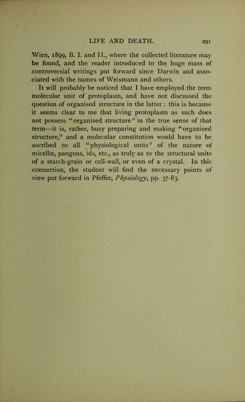 Wien, 1899, B. I. and II., where the collected literature may be found, and the reader introduced to the huge mass of controversial writings put forward since Darwin and asso- ciated with the names of Weismann and others. It will probably be noticed that I have employed the term molecular unit of protoplasm, and have not discussed the question of organised structure in the latter : this is because it seems clear to me that living protoplasm as such does not possess “ organised structure ” in the true sense of that term—it is, rather, busy preparing and making “organised structure,” and a molecular constitution would have to be ascribed to all “physiological units” of the nature of micellae, pangens, ids, etc., as truly as to the structural units of a starch-grain or cell-wall, or even of a crystal. In this connection, the student will find the necessary points of view put forward in Pfeifer, Physiology, pp. 37-83.