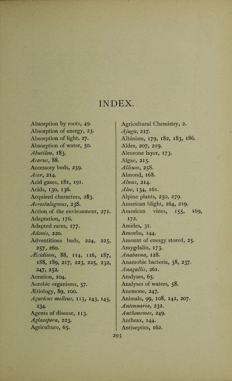 INDEX. Absorption by roots, 49. Absorption of energy, 23. Absorption of light, 27. Absorption of water, 50. Abutilon, 183. A cams, 88. Accessory buds, 259. Acer, 214. Acid gases, 181, 191. Acids, 130, 136. Acquired characters, 283. Acrostalagmus, 238. Action of the environment, 271. Adaptation, 176. Adapted races, 177. Adonis, 220. Adventitious buds, 224, 225, 257, 260. AZcidium, 88, 114, 116, 187, 188, 189, 217, 223, 225, 232, 247, 252. Aeration, 104. Aerobic organisms, 57. /Etiology, 89, 100. Agaricus melleus, 115, 143, 145, 234- Agents of disease, 113. Aglaospora, 223. Agriculture, 65. Agricultural Chemistry, 2. Ajuga, 217. Albinism, 179, 182, 183, 186. Alder, 207, 219. Aleurone layer, 173. Algae, 215. Allium, 258. Almond, 168. Alnus, 214. Aloe, 134, 161. Alpine plants, 250, 279. American blight, 164, 219. American vines, 155, 169, 172. Amides, 31. Amoeba, 144. Amount of energy stored, 25. Amygdalin, 173. Anabaena, 128. Anaerobic bacteria, 58, 237. Anagallis, 261. Analyses, 65. Analyses of waters, 58. Anemone, 247. Animals, 99, 108, 142, 207. Antennaria, 232. Anthonomos, 249. Anthrax, 144. Antiseptics, 162.