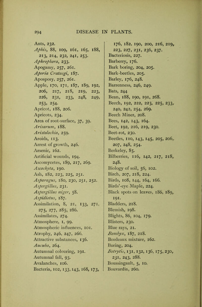 Ants, 232. Aphis, 88, 109, 161, 165. 188, 213, 214, 232, 241, 253. Aphrophora, 233. Apogamy, 257, 261. Aporia Crataegi, 187. Apospory, 257, 261. Apple, 170, 171, 187, 189, 192, 206, 217, 218, 219, 223, 226, 231, 233, 248, 249, 253> 254. Apricot, 188, 206. Apricots, 234. Area of root-surface, 37, 39. Arisarum, 188. Aristolockia, 259. Aroids, 113. Arrest of growth, 246. Arsenic, 162. Artificial wounds, 194. Ascomycetes, 189, 217, 269. Ascochyta, 190. Ash, 182, 223, 225, 251. Asparagus, 180, 230, 251, 252. Aspergillus, 231. Aspergillus niger, 58. Aspidiotus, 187. Assimilation, 8, 21, 133, 271, 275, 277, 285, 286. Assimilates, 274. Atmosphere, 1, 99. Atmospheric influences, 101. Atrophy, 246, 247, 266. Attractive substances, 136. Aucuba, 264. Autumnal colouring, 191. Autumnal fall, 93. Avalanches, 106. Bacteria, 102, 133,143, 168, 173, 176, 182, 190, 200, 216, 219,. 223, 227, 231, 236, 237. Bacteriosis, 227. Barberry, 176. Bark boring, 204, 205. Bark-beetles, 205. Barley, 176, 248. Barrenness, 246, 249. Bats, 244 Bean, 188, 190, 191, 268. Beech, 192, 222, 223, 225, 233,. 240, 242, 254, 269. Beech Miner, 208. Bees, 142, 143, 164. Beet, 192, 216, 219, 230. Beet-rot, 230. Beetles, no, 143, 145, 205, 206,. 207, 248, 254. Berkeley, 85. Bilberries, 116, 142, 217, 218,. 248. Biology of soil, 56, 102. Birch, 207, 218, 224. Birds, 108, 144, 164, 166. Birds’-eye Maple, 224. Black spots on leaves, 186, 189,. 191- Bladders, 218. Blemish, 198. Blights, 86, 104, 179. Blisters, 230. Blue rays, 21. Bombyx, 187, 218. Bordeaux mixture, 162. Boring, 204. Botrytis, 131, 132, 136, 175, 230,. 231, 243, 288. Boussingault, 5, 10. Bouvardia, 260.