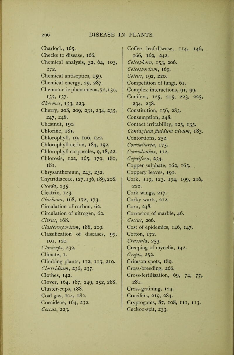 Charlock, 165. Checks to disease, 166. Chemical analysis, 32, 64, 103, 272. Chemical antiseptics, 159. Chemical energy, 29, 287. Chemotactic phenomena, 72,130, I35> 137- Chernies, 153, 223. Cherry, 208, 209, 231, 234, 235, 247, 248. Chestnut, 190. Chlorine, 181. Chlorophyll, 19, 106, 122. Chlorophyll action, 184, 192. Chlorophyll corpuscles, 9,18,22. Chlorosis, 122, 165, 179, 180, 181. Chrysanthemum, 243, 252. Chytridiaceae, 127,136,189,208. Cicada, 235. Cicatrix, 123. Cinchona, 168, 172, 173. Circulation of carbon, 62. Circulation of nitrogen, 62. Citrus, 168. Clasterosporium^ 188, 209. Classification of diseases, 99, 101, 120. Claviceps, 232. Climate, 1. Climbing plants, 112, 113, 210. Clostridium, 236, 237. Clothes, 142. Clover, 164, 187, 249, 252, 288. Cluster-cups, 188. Coal gas, 104, 182. Coccideae, 164, 232. Coccus, 223. Coffee leaf-disease, 114, 146, 166, 169, 242. Coleophora, 153, 206. Coleosporium, 169. Coleus, 192, 220. Competition of fungi, 61. Complex interactions, 91, 99. Conifers, 125, 205, 223, 225, 234, 258. Constitution, 156, 283. Consumption, 248. Contact irritability, 125, 135. Contagium fiuidum vivum, 183. Contortions, 252. Convallariai 175. Convolvulus, 112. Copaifera, 234. Copper sulphate, 162, 165. Coppery leaves, 191. Cork, 119, 123, 194, 199, 216, 222. Cork wings, 217. Corky warts, 212. Corn, 248. Corrosion of marble, 46. Cossus, 206. Cost of epidemics, 146, 147. Cotton, 172. Crassida, 253. Creeping of mycelia, 142. Crepis, 252. Crimson spots, 189. Cross-breeding, 266. Cross-fertilisation, 69, 74, 77, 281. Cross-graining, 124. Crucifers, 219, 284. Cryptogams, 87, 108, III, 113. Cuckoo-spit, 233.