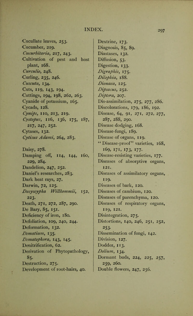 Cucullate leaves, 253. ■Cucumber, 219. Cucurbitaria, 217, 243. Cultivation of pest and host plant, 168. Curculio, 248. Curling, 235, 246. Cuscuta, 134. Cuts, 119, 143, 194. Cuttings, 194, 198, 262, 263. Cyanide of potassium, 165. Cycads, 128. Cynips, no, 213, 219. Cystopus, 116, 136, 175, 187, 217, 247, 252. Cytases, 132. Cytisus A da mi, 264, 283. Daisy, 278. Damping off, 114, 144, 160, 229, 284. Dandelion, 247, 252. Daniel’s researches, 283. Dark heat rays, 27. Darwin, 72, 125. Dasyscypha Willkom m ii, 152, 223. Death, 271, 272, 287, 290. De Bary, 85, 151. Deficiency of iron, 180. Defoliation, 109, 240, 244. Deformation, 132. Dematium, 135. Dematophora, 143, 145. Denitrification, 62. Derivation of Phytopathology, 85. Destruction, 275. Development of root-hairs, 40. Dextrine, 173. Diagnosis, 85, 89. Diastases, 132. Diffusion, 53. Digestion, 133. Digraphis, 175. Dilophia, 188. Dionaea, 125. Dipsacus, 252. Diptera, 207. Dis-assimilation, 275, 277, 286. Discolorations, 179, 186, 192. Disease, 64, 91, 271, 272, 277, 287, 288, 290. Disease dodging, 168. Disease-fungi, 189. Disease of organs, 119. “ Disease-proof” varieties, 168, 169, 171, 173, 177. Disease-resisting varieties, 177. Diseases of absorptive organs, 121. Diseases of assimilatory organs, 119. Diseases of bark, 120. Diseases of cambium, 120. Diseases of parenchyma, 120. Diseases of respiratory organs, 119, 121. Disintegration, 275. Distortions, 140, 246, 251, 252, 253- Dissemination of fungi, 142. Division, 127. Dodder, 113. Dolium, 134. Dormant buds, 224, 225, 257, 259, 260. Double flowers, 247, 256.