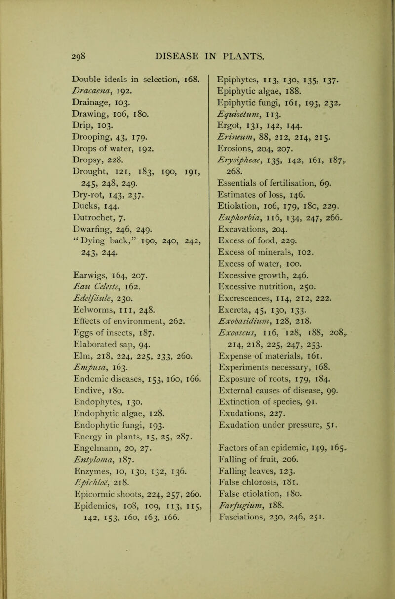 Double ideals in selection, 168. Dracaena, 192. Drainage, 103. Drawing, 106, 180. Drip, 103. Drooping, 43, 179. Drops of water, 192. Dropsy, 228. Drought, I2i, 183, 190, 191, 245, 248, 249. Dry-rot, 143, 237. Ducks, 144. Dutrochet, 7. Dwarfing, 246, 249. ‘‘Dying back,” 190, 240, 242, 243, 244. Earwigs, 164, 207. Eati Celeste, 162. Edelfaule, 230. Eel worms, hi, 248. Effects of environment, 262. Eggs of insects, 187. Elaborated sap, 94. Elm, 218, 224, 225, 233, 260. Empusa, 163. Endemic diseases, 153, 160, 166. Endive, 180. Endophytes, 130. Endophytic algae, 128. Endophytic fungi, 193. Energy in plants, 15, 25, 287. Engelmann, 20, 27. Entyloma, 187. Enzymes, 10, 130, 132, 136. Epichlo'e, 218. Epicormic shoots, 224, 257, 260. Epidemics, 108, 109, 113, 115, 142, 153, 160, 163, 1G6. Epiphytes, 113, 130, 135, 137. Epiphytic algae, 188. Epiphytic fungi, 161, 193, 232, Equisetumi 113. Ergot, 131, 142, 144. Erineum, 88, 212, 214, 215. Erosions, 204, 207. Erysipheae, 135, 142, 161, 187,. 268. Essentials of fertilisation, 69. Estimates of loss, 146. Etiolation, 106, 179, 180, 229. Euphorbia, 116, 134, 247, 266. Excavations, 204. Excess of food, 229. Excess of minerals, 102. Excess of water, 100. Excessive growth, 246. Excessive nutrition, 250. Excrescences, 114, 212, 222. Excreta, 45, 130, 133. Exobasidium, 128, 218. Exoascus, 116, 128, 188, 2o8r 214, 218, 225, 247, 253. Expense of materials, 161. Experiments necessary, 168. Exposure of roots, 179, 184. External causes of disease, 99. Extinction of species, 91. Exudations, 227. Exudation under pressure, 51. Factors of an epidemic, 149, 165. Falling of fruit, 206. Falling leaves, 123. False chlorosis, 181. False etiolation, 180. Farfugium, 188. Fasciations, 230, 246, 251.