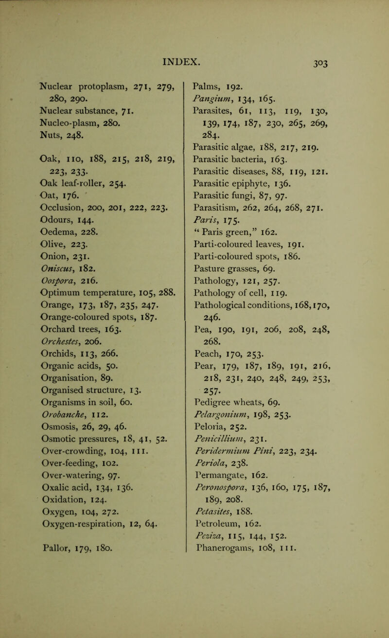 Nuclear protoplasm, 271, 279, 280, 290. Nuclear substance, 71. Nucleo-plasm, 280. Nuts, 248. Oak, no, 188, 215, 218, 219, 223, 233. Oak leaf-roller, 254. Oat, 176. Occlusion, 200, 201, 222, 223. Odours, 144. Oedema, 228. Olive, 223. Onion, 231. Oniscus, 182. Oospora, 216. Optimum temperature, 105, 288. Orange, 173, 187, 235, 247. Orange-coloured spots, 187. Orchard trees, 163. Orchestes, 206. Orchids, 113, 266. Organic acids, 50. Organisation, 89. Organised structure, 13. Organisms in soil, 60. Orobanche, 112. Osmosis, 26, 29, 46. Osmotic pressures, 18, 41, 52. Over-crowding, 104, in. Over-feeding, 102. Over-watering, 97. Oxalic acid, 134, 136. Oxidation, 124. Oxygen, 104, 272. Oxygen-respiration, 12, 64. Pallor, 179, 180. Palms, 192. Panginm, 134, 165. Parasites, 61, 113, 119, 130, 139, 174, 187, 230, 265, 269, 284. Parasitic algae, 188, 217, 219. Parasitic bacteria, 163. Parasitic diseases, 88, 119, 121. Parasitic epiphyte, 136. Parasitic fungi, 87, 97. Parasitism, 262, 264, 268, 271. Paris, 175. “ Paris green,” 162. Parti-coloured leaves, 191. Parti-coloured spots, 186. Pasture grasses, 69. Pathology, 121, 257. Pathology of cell, 119. Pathological conditions, 168,170, 246. Pea, 190, 191, 206, 208, 248, 268. Peach, 170, 253. Pear, 179, 187, 189, 191, 216, 218, 231, 240, 248, 249, 253, 257. Pedigree wheats, 69. Pelargonium, 198, 253. Peloria, 252. Penicillium ,231. Peridemiium Pini, 223, 234. Periola, 238. Permangate, 162. Peronospora, 136, 160, 175, 187, 189, 208. Petasites, 188. Petroleum, 162. Peziza, 115, 144, 152. Phanerogams, 108, in.