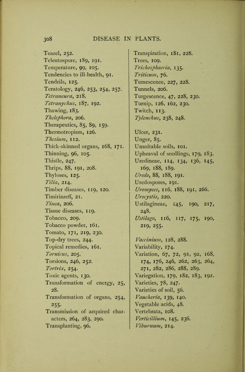 Teazel, 252. Teleutospore, 189, 191. Temperature, 99, 105. Tendencies to ill-health, 91. Tendrils, 125. Teratology, 246, 253, 254, 257. Tetraneura, 218. Tetranychns, 187, 192. Thawing, 183. Thelephora, 206. Therapeutics, 85, 89, 159. Thermotropism, 126. Thesium, 112. Thick-skinned organs, 168, 171 • Thinning, 96, 105. Thistle, 247. Thrips, 88, 191, 208. Thyloses, 125. Tilia, 214. Timber diseases, 119, 120. Timiriazeff, 21. Tinea, 206. Tissue diseases, 119. Tobacco, 209. Tobacco powder, 161. Tomato, 171, 219, 230. Top-dry trees, 244. Topical remedies, 161. Tornicus, 205. Torsions, 246, 252. Tortrix, 254. Toxic agents, 130. Transformation of energy, 25, 28. Transformation of organs, 254, 255- Transmission of acquired char- acters, 264, 283, 290. Transplanting, 96. Transpiration, 181, 228. Trees, 109. Trichosphaeria, 135. Triticum, 76. Tumescence, 227, 228. Tunnels, 206. Turgescence, 47, 228, 230. Turnip, 126, 162, 230. Twitch, 113. Tylenchus, 238, 248. Ulcer, 231. Unger, 85. Unsuitable soils, 101. Upheaval of seedlings, 179, 183. Uredineae, 114, 134, 136, 145, 169, 188, 189. Uredo, 88, 188, 191. Uredospores, 191. Uromyces, 116, 188, 191, 266. Urocystis, 220. U stilagineae, 145, 190, 217, 248. Ustilago, 116, 117, 175, 190, 219, 255. Vaccinium, 128, 288. Variability, 174. Variation, 67, 72, 91, 92, 168, 174, 176, 246, 262, 263, 264, 271, 282, 286, 288, 289. Variegation, 179, 182, 183, 192. Varieties, 78, 247. Varieties of soil, 56. Vaucheria, 139, 140. Vegetable acids, 48. Vertebrata, 108. Verticillium, 145, 236. Viburnum, 214.