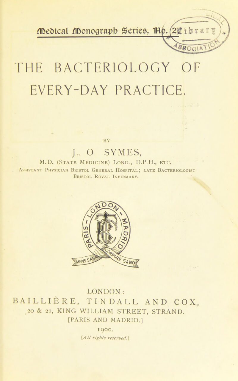 THE BACTERIOLOGY OF EVERY-DAY PRACTICE. BY J.. O SYMES, M.D. (State Medicine) Lond., D.P.H., etc. -A.ssistant Physician Bristol General Hospital; late Bacteriologist Bristol Royal Infirmary. LONDON; BAILLIERE, TINDALL AND COX, ,20 & 21, KING VVII.LIAM STREET, STRAND. [PARIS AND MADRID.] igoo. (W// rights reserved.]