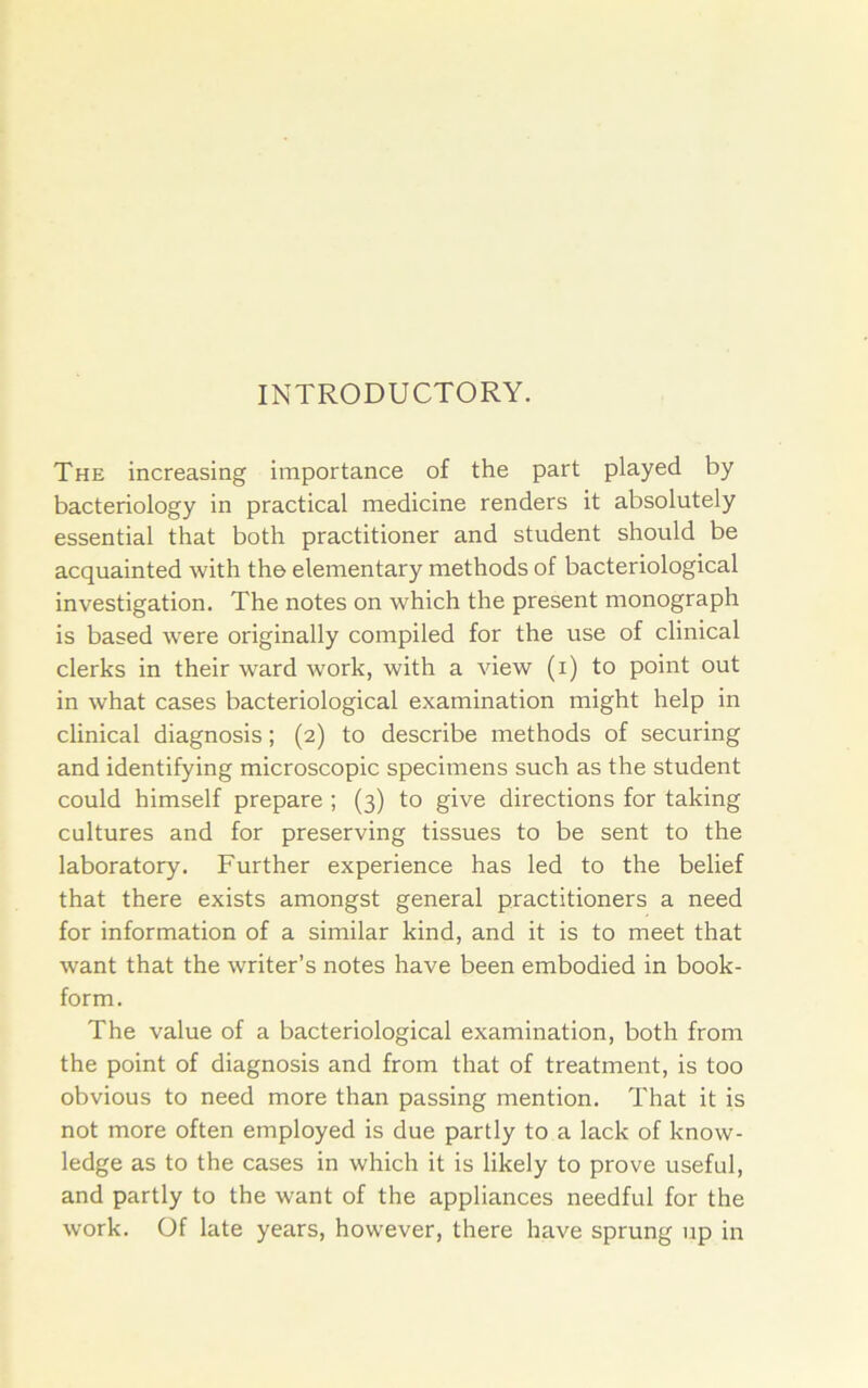 INTRODUCTORY. The increasing importance of the part played by bacteriology in practical medicine renders it absolutely essential that both practitioner and student should be acquainted with the elementary methods of bacteriological investigation. The notes on which the present monograph is based w'ere originally compiled for the use of clinical clerks in their ward work, with a view (i) to point out in what cases bacteriological examination might help in clinical diagnosis; (2) to describe methods of securing and identifying microscopic specimens such as the student could himself prepare ; (3) to give directions for taking cultures and for preserving tissues to be sent to the laboratory. Further experience has led to the belief that there exists amongst general practitioners a need for information of a similar kind, and it is to meet that want that the writer’s notes have been embodied in book- form. The value of a bacteriological examination, both from the point of diagnosis and from that of treatment, is too obvious to need more than passing mention. That it is not more often employed is due partly to a lack of know- ledge as to the cases in which it is likely to prove useful, and partly to the want of the appliances needful for the work. Of late years, however, there have sprung up in