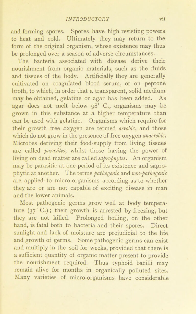 and forming spores. Spores have high resisting powers to heat and cold. Ultimately they may return to the form of the original organism, whose existence may thus be prolonged over a season of adverse circumstances. The bacteria associated with disease derive their nourishment from organic materials, such as the fluids and tissues of the body. Artificially they are generally cultivated on coagulated blood serum, or on peptone broth, to which, in order that a transparent, solid medium may be obtained, gelatine or agar has been added. As agar does not melt below 98° C., organisms may be grown in this substance at a higher temperature than can be used with gelatine. Organisms which require for their growth free oxygen are termed aerobic, and those which do not grow in the presence of free oxygen anaerobic. Microbes deriving their food-supply from living tissues are called parasites, whilst those having the power of living on dead matter are called saprophytes. An organism may be parasitic at one period of its existence and sapro- phytic at another. The terms pathogenic and non-pathogenic are applied to micro-organisms according as to whether they are or are not capable of exciting disease in man and the lower animals. Most pathogenic germs grow well at body tempera- ture (37“ C.); their growth is arrested by freezing, but they are not killed. Prolonged boiling, on the other hand, is fatal both to bacteria and their spores. Direct sunlight and lack of moisture are prejudicial to the life and growth of germs. Some pathogenic germs can exist and multiply in the soil for weeks, provided that there is a sufficient quantity of organic matter present to provide the nourishment required. Thus typhoid bacilli may remain alive for months in organically polluted sites. Many varieties of micro-organisms have considerable