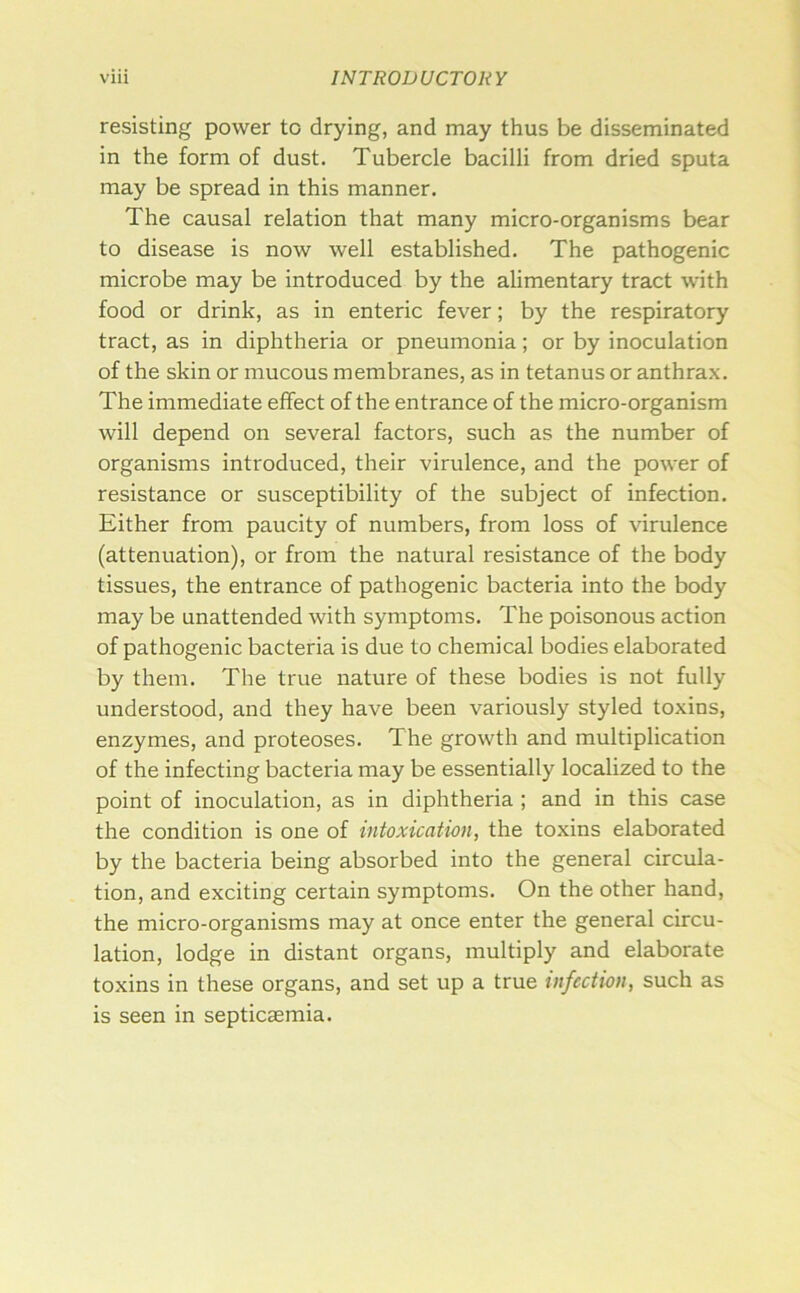 resisting power to drying, and may thus be disseminated in the form of dust. Tubercle bacilli from dried sputa may be spread in this manner. The causal relation that many micro-organisms bear to disease is now well established. The pathogenic microbe may be introduced by the alimentary tract with food or drink, as in enteric fever; by the respiratory tract, as in diphtheria or pneumonia; or by inoculation of the skin or mucous membranes, as in tetanus or anthrax. The immediate effect of the entrance of the micro-organism will depend on several factors, such as the number of organisms introduced, their virulence, and the power of resistance or susceptibility of the subject of infection. Either from paucity of numbers, from loss of virulence (attenuation), or from the natural resistance of the body tissues, the entrance of pathogenic bacteria into the body may be unattended with symptoms. The poisonous action of pathogenic bacteria is due to chemical bodies elaborated by them. The true nature of these bodies is not fully understood, and they have been variously styled toxins, enzymes, and proteoses. The growth and multiplication of the infecting bacteria may be essentially localized to the point of inoculation, as in diphtheria ; and in this case the condition is one of intoxication, the toxins elaborated by the bacteria being absorbed into the general circula- tion, and exciting certain symptoms. On the other hand, the micro-organisms may at once enter the general circu- lation, lodge in distant organs, multiply and elaborate toxins in these organs, and set up a true infection, such as is seen in septicaemia.