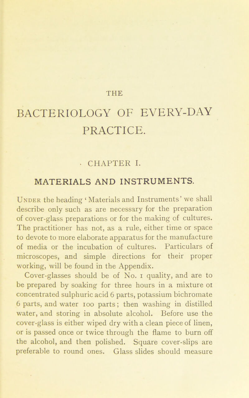 THE BACTERIOLOGY OF EVERY-DAY PRACTICE. . CHAPTER I. MATERIALS AND INSTRUMENTS. Under the heading ‘ Materials and Instruments’ we shall describe only such as are necessary for the preparation of cover-glass preparations or for the making of cultures. The practitioner has not, as a rule, either time or space to devote to more elaborate apparatus for the manufacture of media or the incubation of cultures. Particulars of microscopes, and simple directions for their proper working, will be found in the Appendix. Cover-glasses should be of No. i quality, and are to be prepared by soaking for three hours in a mixture ot concentrated sulphuric acid 6 parts, potassium bichromate 6 parts, and water loo parts; then washing in distilled water, and storing in absolute alcohol. Before use the cover-glass is either wiped dry with a clean piece of linen, or is passed once or twice through the flame to burn off the alcohol, and then polished. Square cover-slips are preferable to round ones. Glass slides should measure
