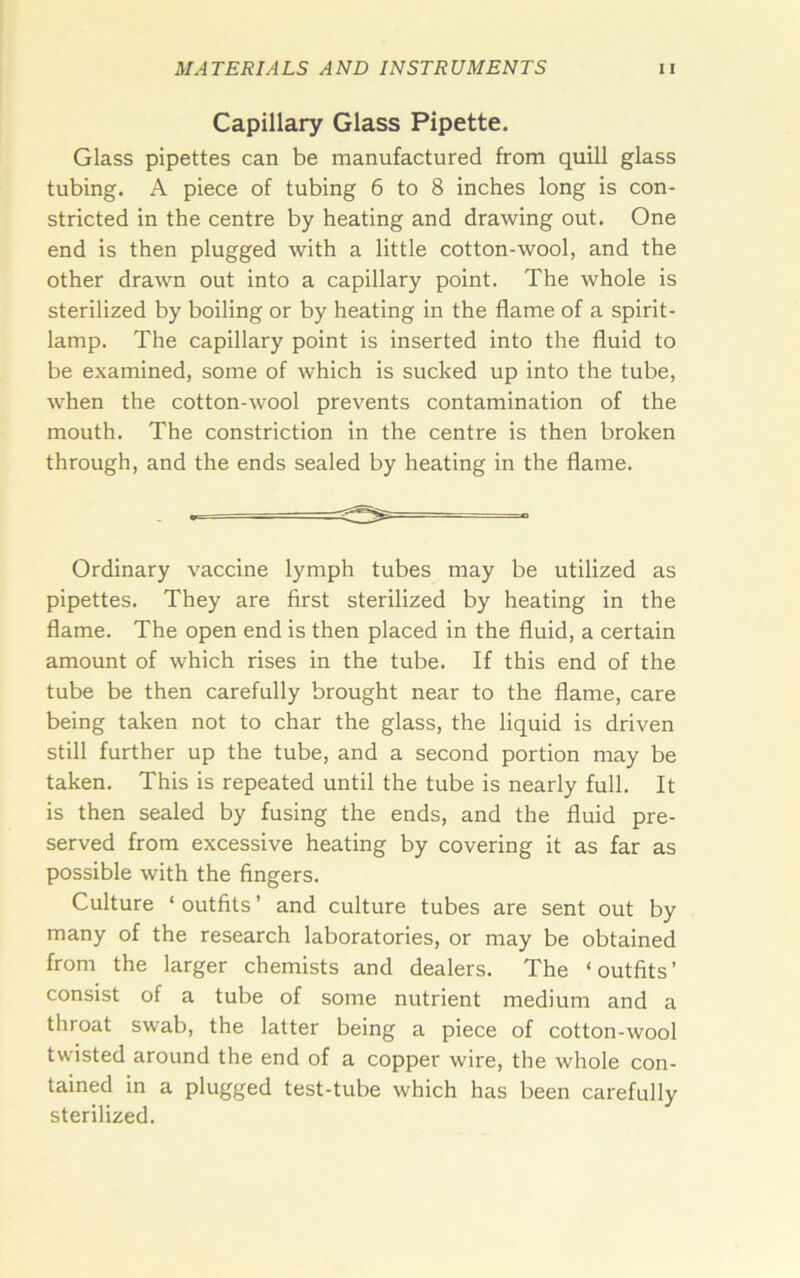 Capillary Glass Pipette. Glass pipettes can be manufactured from quill glass tubing. A piece of tubing 6 to 8 inches long is con- stricted in the centre by heating and drawing out. One end is then plugged with a little cotton-wool, and the other drawn out into a capillary point. The whole is sterilized by boiling or by heating in the flame of a spirit- lamp. The capillary point is inserted into the fluid to be examined, some of which is sucked up into the tube, when the cotton-wool prevents contamination of the mouth. The constriction in the centre is then broken through, and the ends sealed by heating in the flame. Ordinary vaccine lymph tubes may be utilized as pipettes. They are first sterilized by heating in the flame. The open end is then placed in the fluid, a certain amount of which rises in the tube. If this end of the tube be then carefully brought near to the flame, care being taken not to char the glass, the liquid is driven still further up the tube, and a second portion may be taken. This is repeated until the tube is nearly full. It is then sealed by fusing the ends, and the fluid pre- served from excessive heating by covering it as far as possible with the fingers. Culture ‘ outfits ’ and culture tubes are sent out by many of the research laboratories, or may be obtained from the larger chemists and dealers. The ‘outfits’ consist of a tube of some nutrient medium and a throat swab, the latter being a piece of cotton-wool twisted around the end of a copper wire, the whole con- tained in a plugged test-tube which has been carefully sterilized.