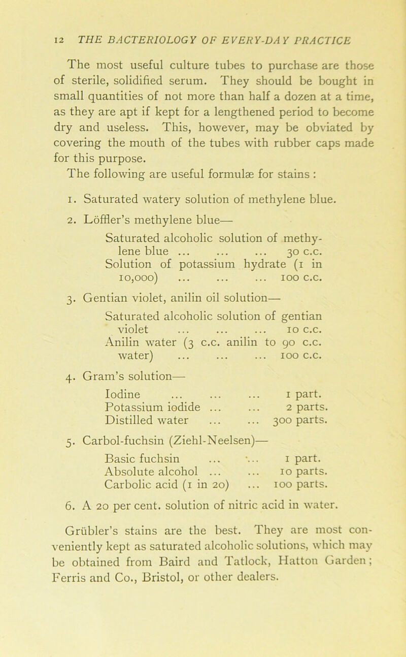 The most useful culture tubes to purchase are those of sterile, solidified serum. They should be bought in small quantities of not more than half a dozen at a time, as they are apt if kept for a lengthened period to become dry and useless. This, however, may be obviated by covering the mouth of the tubes with rubber caps made for this purpose. The following are useful formulae for stains : 1. Saturated watery solution of methylene blue. 2. Loffler’s methylene blue— Saturated alcoholic solution of methy- lene blue ... ... ... 30 c.c. Solution of potassium hydrate (i in 10,000) ... ... ... 100 c.c. 3. Gentian violet, anilin oil solution— Saturated alcoholic solution of gentian violet ... ... ... 10 c.c. Anilin Avater (3 c.c. anilin to 90 c.c. Avater) 100 c.c. 4. Gram’s solution— Iodine I part. Potassium iodide ... 2 parts. Distilled water 300 parts. 5. Carbol-fuchsin (Ziehl-Neelsen)— Basic fuchsin I part. Absolute alcohol ... 10 parts. Carbolic acid (i in 20) too parts. 6. A 20 per cent, solution of nitric acid in water. Griibler’s stains are the best. They are most con- veniently kept as saturated alcoholic solutions, which may be obtained from Baird and Tatlock, Hatton Garden; Ferris and Co., Bristol, or other dealers.