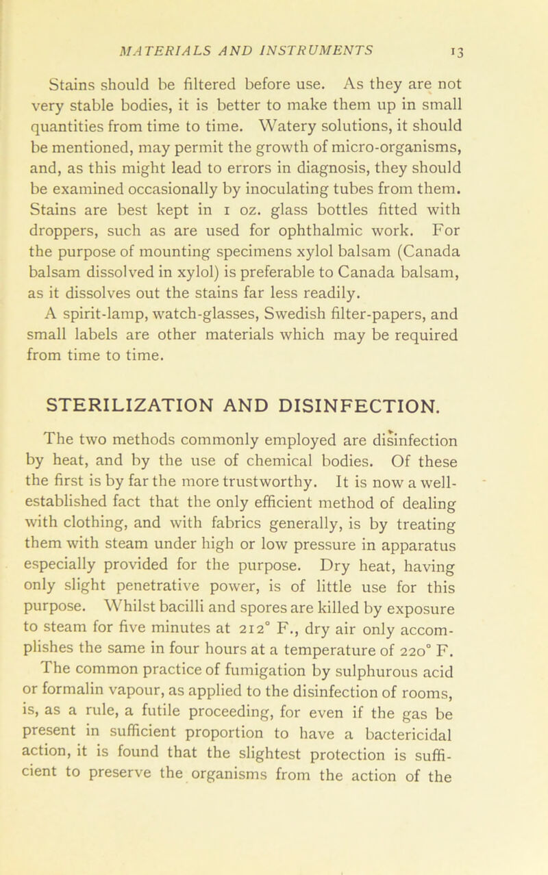 Stains should be filtered before use. As they are not very stable bodies, it is better to make them up in small quantities from time to time. Watery solutions, it should be mentioned, may permit the growth of micro-organisms, and, as this might lead to errors in diagnosis, they should be examined occasionally by inoculating tubes from them. Stains are best kept in i oz. glass bottles fitted with droppers, such as are used for ophthalmic work. For the purpose of mounting specimens xylol balsam (Canada balsam dissolved in xylol) is preferable to Canada balsam, as it dissolves out the stains far less readily. A spirit-lamp, watch-glasses, Swedish filter-papers, and small labels are other materials which may be required from time to time. STERILIZATION AND DISINFECTION. The two methods commonly employed are disinfection by heat, and by the use of chemical bodies. Of these the first is by far the more trustworthy. It is now a well- established fact that the only efficient method of dealing with clothing, and with fabrics generally, is by treating them with steam under high or low pressure in apparatus especially provided for the purpose. Dry heat, having only slight penetrative power, is of little use for this purpose. Whilst bacilli and spores are killed by exposure to steam for five minutes at 212° F., dry air only accom- plishes the same in four hours at a temperature of 220° F. The common practice of fumigation by sulphurous acid or formalin vapour, as applied to the disinfection of rooms, is, as a rule, a futile proceeding, for even if the gas be present in sufficient proportion to have a bactericidal action, it is found that the slightest protection is suffi- cient to preserve the organisms from the action of the