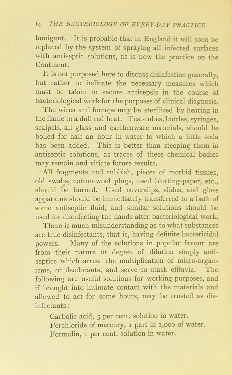 fumigant. It is probable that in England it will soon be replaced by the system of spraying all infected surfaces with antiseptic solutions, as is now the practice on the Continent. It is not purposed here to discuss disinfection generally, but rather to indicate the necessary measures which must be taken to secure antisepsis in the course of bacteriological work for the purposes of clinical diagnosis. The wires and forceps may be sterilized by heating in the flame to a dull red heat. Test-tubes, bottles, syringes, scalpels, all glass and earthenware materials, should be boiled for half an hour in water to which a little soda has been added. This is better than steeping them in antiseptic solutions, as traces of these chemical bodies may remain and vitiate future results. -All fragments and rubbish, pieces of morbid tissues, old swabs, cotton-wool plugs, used blotting-paper, etc., should be burned. Used coverslips, slides, and glass apparatus should be immediately transferred to a bath of some antiseptic fluid, and similar solutions should be used for disinfecting the hands after bacteriological work. There is much misunderstanding as to what substances are true disinfectants, that is, having definite bactericidal powers. Many of the solutions in popular favour are from their nature or degree of dilution simply anti- septics which arrest the multiplication of micro-organ- isms, or deodorants, and serve to mask effluvia. The following are useful solutions for working purposes, and if brought into intimate contact with the materials and allowed to act for some hours, may be trusted as dis- infectants : Carbolic acid, 5 per cent, solution in water. Perchloride of mercury, i part in 1,000 of water. Formalin, i per cent, solution in water.