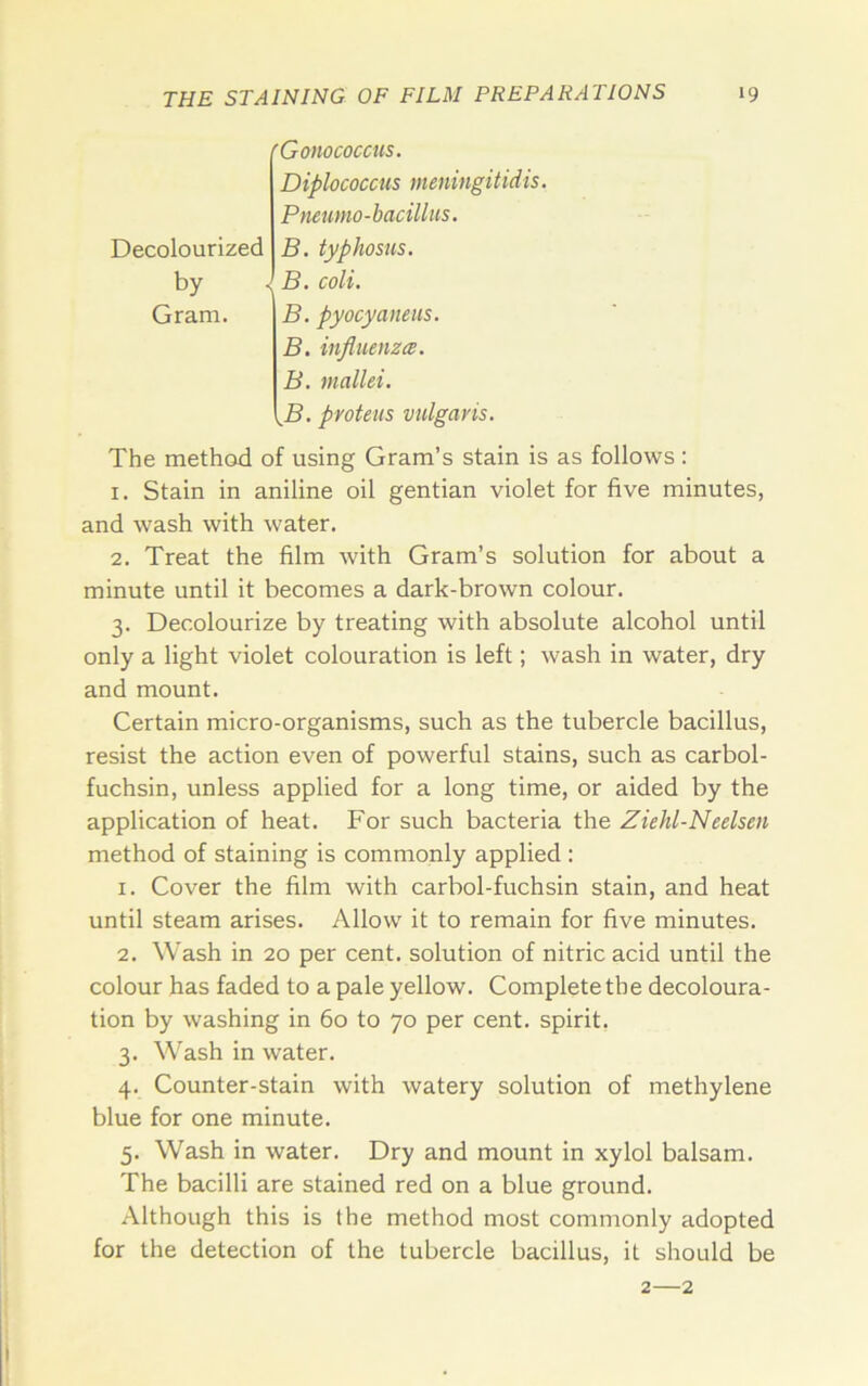 Decolourized by Gram. 'Gonococcits, Diplococcus meningitidis. Pneumo-bacillus. B. typhosus. J B. coli. B. pyocyaliens. B. influenza. B. mallei. ^B. pyoteus vulgaris. The method of using Gram’s stain is as follows; 1. Stain in aniline oil gentian violet for five minutes, and wash with water. 2. Treat the film with Gram’s solution for about a minute until it becomes a dark-brown colour. 3. Decolourize by treating with absolute alcohol until only a light violet colouration is left; wash in water, dry and mount. Certain micro-organisms, such as the tubercle bacillus, resist the action even of powerful stains, such as carbol- fuchsin, unless applied for a long time, or aided by the application of heat. For such bacteria the Ziehl-Neelsen method of staining is commonly applied : 1. Cover the film with carbol-fuchsin stain, and heat until steam arises. Allow it to remain for five minutes. 2. Wash in 20 per cent, solution of nitric acid until the colour has faded to a pale yellow. Complete the decoloura- tion by washing in 60 to 70 per cent, spirit, 3. Wash in water. 4. Counter-stain with watery solution of methylene blue for one minute. 5. Wash in water. Dry and mount in xylol balsam. The bacilli are stained red on a blue ground. Although this is the method most commonly adopted for the detection of the tubercle bacillus, it should be 2—2