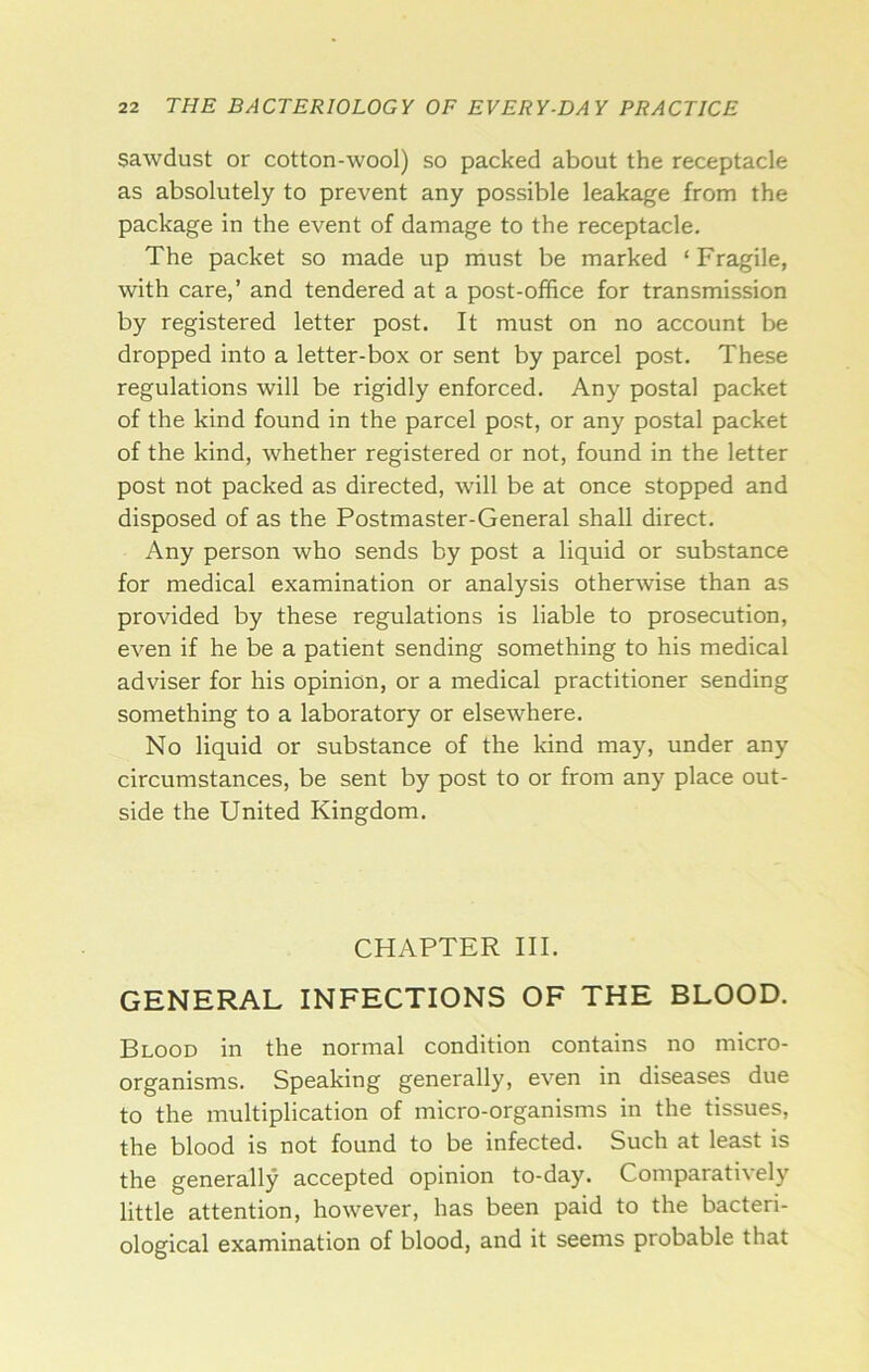 sawdust or cotton-wool) so packed about the receptacle as absolutely to prevent any possible leakage from the package in the event of damage to the receptacle. The packet so made up must be marked ‘ Fragile, with care,’ and tendered at a post-office for transmission by registered letter post. It must on no account be dropped into a letter-box or sent by parcel post. These regulations will be rigidly enforced. Any postal packet of the kind found in the parcel post, or any postal packet of the kind, whether registered or not, found in the letter post not packed as directed, will be at once stopped and disposed of as the Postmaster-General shall direct. Any person who sends by post a liquid or substance for medical examination or analysis otherwise than as provided by these regulations is liable to prosecution, even if he be a patient sending something to his medical adviser for his opinion, or a medical practitioner sending something to a laboratory or elsewhere. No liquid or substance of the kind may, under any circumstances, be sent by post to or from any place out- side the United Kingdom. CHAPTER III. GENERAL INFECTIONS OF THE BLOOD. Blood in the normal condition contains no micro- organisms. Speaking generally, even in diseases due to the multiplication of micro-organisms in the tissues, the blood is not found to be infected. Such at least is the generally accepted opinion to-day. Comparatively little attention, however, has been paid to the bacteri- ological examination of blood, and it seems probable that