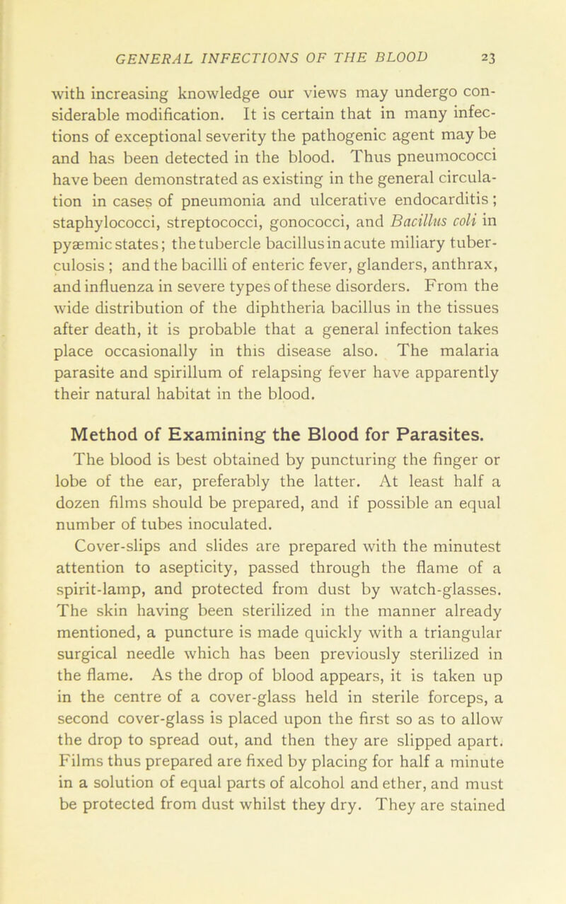 Avith increasing knowledge our views may undergo con- siderable modification. It is certain that in many infec- tions of exceptional severity the pathogenic agent may be and has been detected in the blood. Thus pneumococci have been demonstrated as existing in the general circula- tion in cases of pneumonia and ulcerative endocarditis; staphylococci, streptococci, gonococci, and Bacillus coli in pyaemic states; the tubercle bacillus in acute miliary tuber- culosis ; and the bacilli of enteric fever, glanders, anthrax, and influenza in severe types of these disorders. From the wide distribution of the diphtheria bacillus in the tissues after death, it is probable that a general infection takes place occasionally in this disease also. The malaria parasite and spirillum of relapsing fever have apparently their natural habitat in the blood. Method of Examining the Blood for Parasites. The blood is best obtained by puncturing the finger or lobe of the ear, preferably the latter. At least half a dozen films should be prepared, and if possible an equal number of tubes inoculated. Cover-slips and slides are prepared with the minutest attention to asepticity, passed through the flame of a spirit-lamp, and protected from dust by watch-glasses. The skin having been sterilized in the manner already mentioned, a puncture is made quickly with a triangular surgical needle which has been previously sterilized in the flame. As the drop of blood appears, it is taken up in the centre of a cover-glass held in sterile forceps, a second cover-glass is placed upon the first so as to allow the drop to spread out, and then they are slipped apart. Films thus prepared are fixed by placing for half a minute in a solution of equal parts of alcohol and ether, and must be protected from dust whilst they dry. They are stained