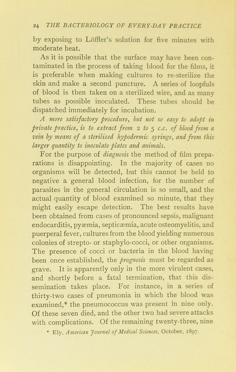 by exposing to Loffler’s solution for five minutes with moderate heat. As it is possible that the surface may have been con- taminated in the process of taking blood for the films, it is preferable when making cultures to re-sterilize the skin and make a second puncture. A series of loopfuls of blood is then taken on a sterilized wire, and as many tubes as possible inoculated. These tubes should be dispatched immediately for incubation. A move satisfactory procedure, hut not so easy to adopt in private practice, is to extract from 2 to ^ c.c. of hlood from a vein hy means of a sterilized hypodermic syringe, and from this larger quantity to inoculate plates and animals. For the purpose of diagnosis the method of film prepa- rations is disappointing. In the majority of cases no organisms will be detected, but this cannot be held to negative a general blood infection, for the number of parasites in the general circulation is so small, and the actual quantity of blood examined so minute, that they might easily escape detection. The best results have been obtained from cases of pronounced sepsis, malignant endocarditis, pyaemia, septicaemia, acute osteomyelitis, and puerperal fever, cultures from the blood yielding numerous colonies of strepto- or staphylo-cocci, or other organisms. The presence of cocci or bacteria in the blood having been once established, the prognosis must be regarded as grave. It is apparently only in the more virulent cases, and shortly before a fatal termination, that this dis- semination takes place. For instance, in a series of thirty-two cases of pneumonia in which the blood was examined,* the pneumococcus was present in nine only. Of these seven died, and the other two had severe attacks with complications. Of the remaining twenty-three, nine * Ely, American Journal of Medical Sciences, October, 1897.