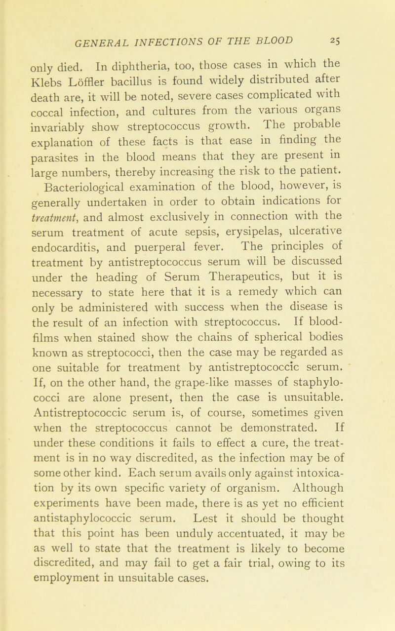 only died. In diphtheria, too, those cases in which the Klebs Loffler bacillus is found widely distributed after death are, it will be noted, severe cases complicated with coccal infection, and cultures from the various organs invariably show streptococcus growth. The probable explanation of these facts is that ease in finding the parasites in the blood means that they are present in large numbers, thereby increasing the risk to the patient. Bacteriological examination of the blood, however, is generally undertaken in order to obtain indications for treatment, and almost exclusively in connection with the serum treatment of acute sepsis, erysipelas, ulcerative endocarditis, and puerperal fever. The principles of treatment by antistreptococcus serum will be discussed under the heading of Serum Therapeutics, but it is necessary to state here that it is a remedy which can only be administered with success when the disease is the result of an infection with streptococcus. If blood- films when stained show the chains of spherical bodies known as streptococci, then the case may be regarded as one suitable for treatment by antistreptococcic serum. If, on the other hand, the grape-like masses of staphylo- cocci are alone present, then the case is unsuitable. Antistreptococcic serum is, of course, sometimes given when the streptococcus cannot be demonstrated. If under these conditions it fails to effect a cure, the treat- ment is in no way discredited, as the infection may be of some other kind. Each serum avails only against intoxica- tion by its own specific variety of organism. Although experiments have been made, there is as yet no efficient antistaphylococcic serum. Lest it should be thought that this point has been unduly accentuated, it may be as well to state that the treatment is likely to become discredited, and may fail to get a fair trial, owing to its employment in unsuitable cases.