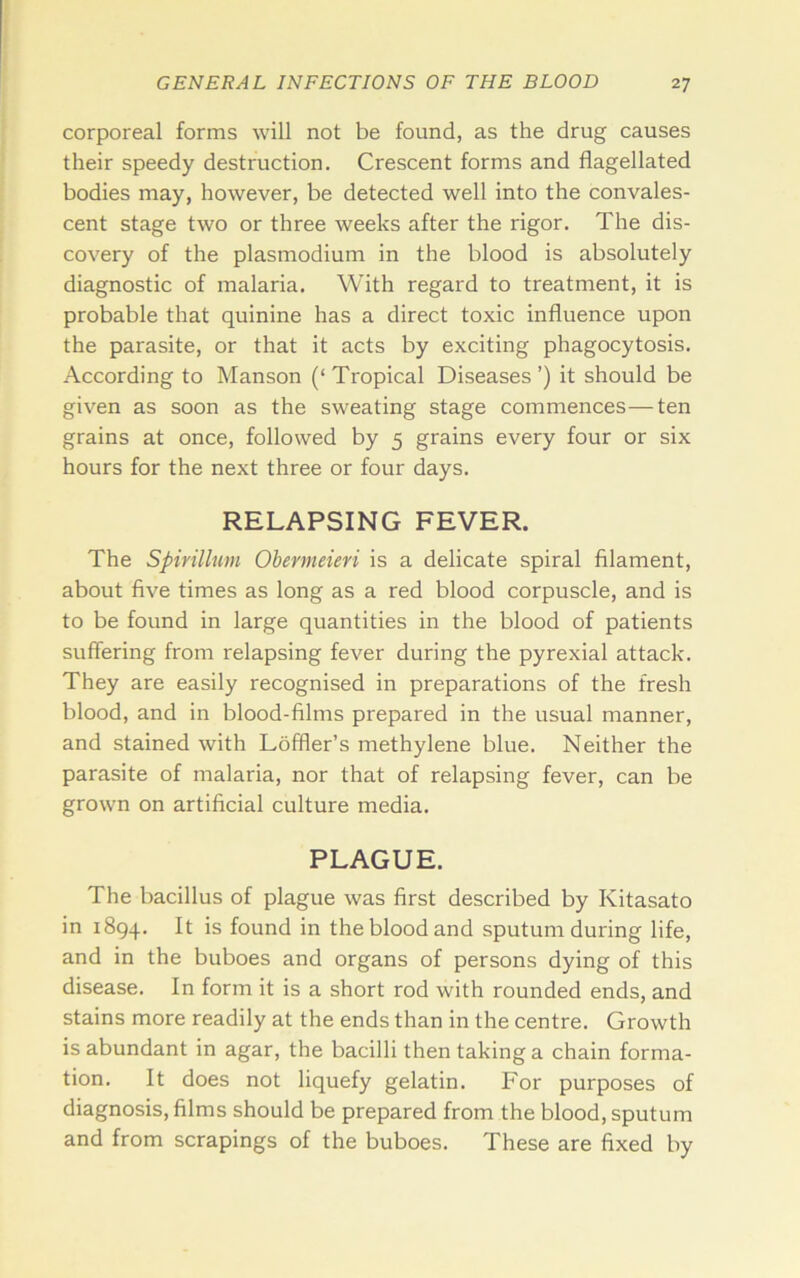 corporeal forms will not be found, as the drug causes their speedy destruction. Crescent forms and flagellated bodies may, however, be detected well into the convales- cent stage two or three weeks after the rigor. The dis- covery of the plasmodium in the blood is absolutely diagnostic of malaria. With regard to treatment, it is probable that quinine has a direct toxic influence upon the parasite, or that it acts by exciting phagocytosis. According to Manson (‘ Tropical Diseases ’) it should be given as soon as the sweating stage commences—ten grains at once, followed by 5 grains every four or six hours for the next three or four days. RELAPSING FEVER. The Spirillum Obermeieri is a delicate spiral filament, about five times as long as a red blood corpuscle, and is to be found in large quantities in the blood of patients suffering from relapsing fever during the pyrexial attack. They are easily recognised in preparations of the fresh blood, and in blood-films prepared in the usual manner, and stained with Loffler’s methylene blue. Neither the parasite of malaria, nor that of relapsing fever, can be grown on artificial culture media. PLAGUE. The bacillus of plague was first described by Kitasato in 1894. It is found in the blood and sputum during life, and in the buboes and organs of persons dying of this disease. In form it is a short rod with rounded ends, and stains more readily at the ends than in the centre. Growth is abundant in agar, the bacilli then taking a chain forma- tion. It does not liquefy gelatin. For purposes of diagnosis, films should be prepared from the blood, sputum and from scrapings of the buboes. These are fixed by