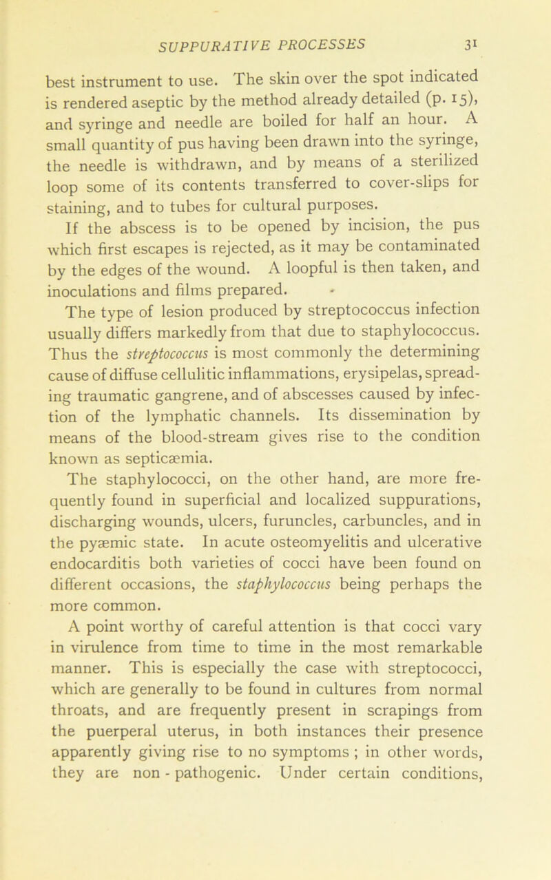 best instrument to use. The skin over the spot indicated is rendered aseptic by the method already detailed (p. i5)> and syringe and needle are boiled for half an hour. A small quantity of pus having been drawn into the syringe, the needle is withdrawn, and by means of a sterilized loop some of its contents transferred to cover-slips for staining, and to tubes for cultural purposes. If the abscess is to be opened by incision, the pus which first escapes is rejected, as it may be contaminated by the edges of the wound. A loopful is then taken, and inoculations and films prepared. The type of lesion produced by streptococcus infection usually differs markedly from that due to staphylococcus. Thus the streptococcus is most commonly the determining cause of diffuse cellulitic inflammations, erysipelas, spread- ing traumatic gangrene, and of abscesses caused by infec- tion of the lymphatic channels. Its dissemination by means of the blood-stream gives rise to the condition known as septicaemia. The staphylococci, on the other hand, are more fre- quently found in superficial and localized suppurations, discharging wounds, ulcers, furuncles, carbuncles, and in the pyaemic state. In acute osteomyelitis and ulcerative endocarditis both varieties of cocci have been found on different occasions, the staphylococcus being perhaps the more common. A point worthy of careful attention is that cocci vary in virulence from time to time in the most remarkable manner. This is especially the case with streptococci, which are generally to be found in cultures from normal throats, and are frequently present in scrapings from the puerperal uterus, in both instances their presence apparently giving rise to no symptoms ; in other words, they are non - pathogenic. Under certain conditions.
