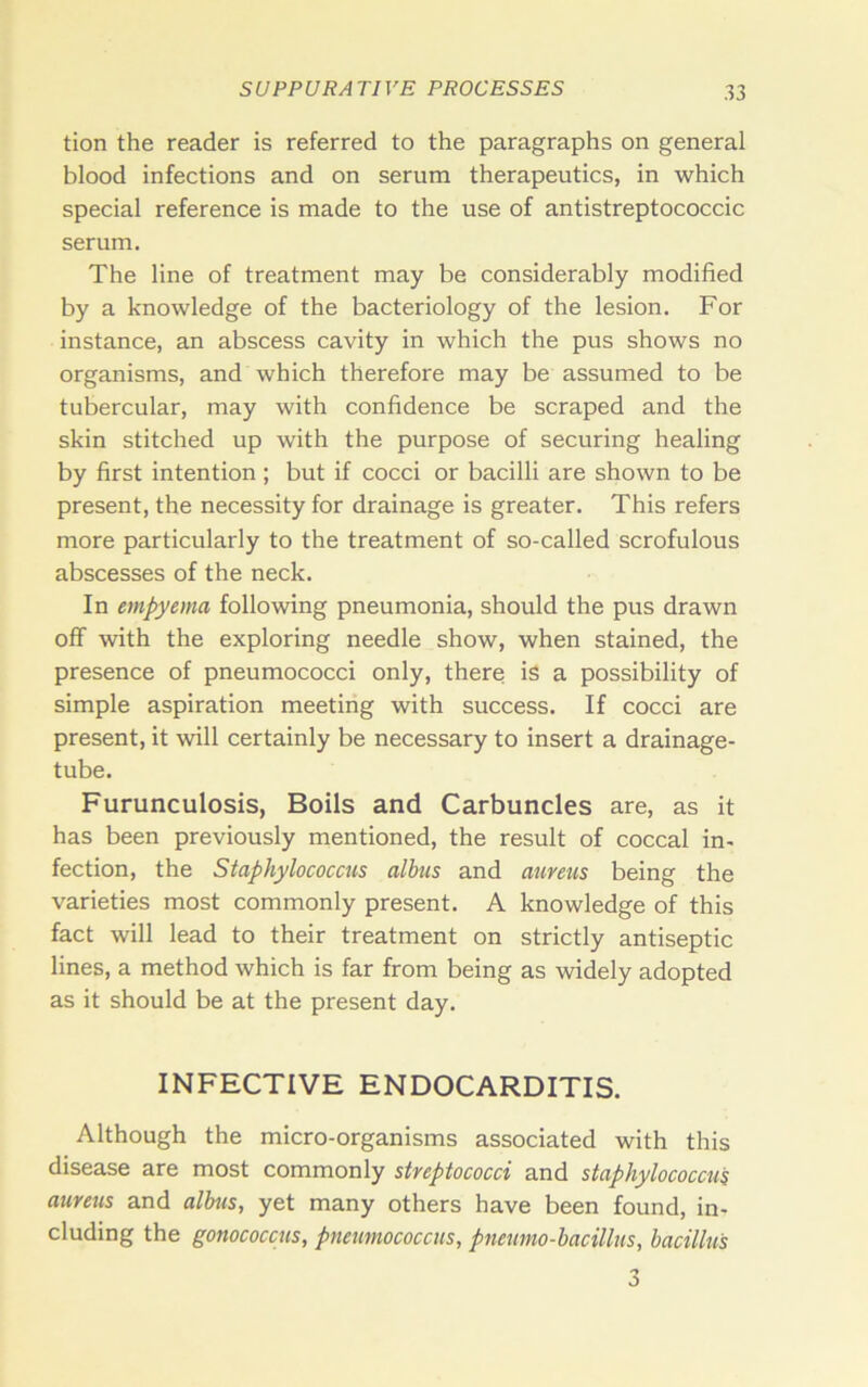 tion the reader is referred to the paragraphs on general blood infections and on serum therapeutics, in which special reference is made to the use of antistreptococcic serum. The line of treatment may be considerably modified by a knowledge of the bacteriology of the lesion. For instance, an abscess cavity in which the pus shows no organisms, and which therefore may be assumed to be tubercular, may with confidence be scraped and the skin stitched up with the purpose of securing healing by first intention ; but if cocci or bacilli are shown to be present, the necessity for drainage is greater. This refers more particularly to the treatment of so-called scrofulous abscesses of the neck. In empyema following pneumonia, should the pus drawn off with the exploring needle show, when stained, the presence of pneumococci only, there is a possibility of simple aspiration meeting with success. If cocci are present, it will certainly be necessary to insert a drainage- tube. Furunculosis, Boils and Carbuncles are, as it has been previously mentioned, the result of coccal in- fection, the Staphylococcus albus and aureus being the varieties most commonly present. A knowledge of this fact will lead to their treatment on strictly antiseptic lines, a method which is far from being as widely adopted as it should be at the present day. INFECTIVE ENDOCARDITIS. Although the micro-organisms associated with this disease are most commonly streptococci and staphylococcus aureus and alhis, yet many others have been found, in- cluding the gonococcus, pneumococcus, pneumo-bacillus, bacillus