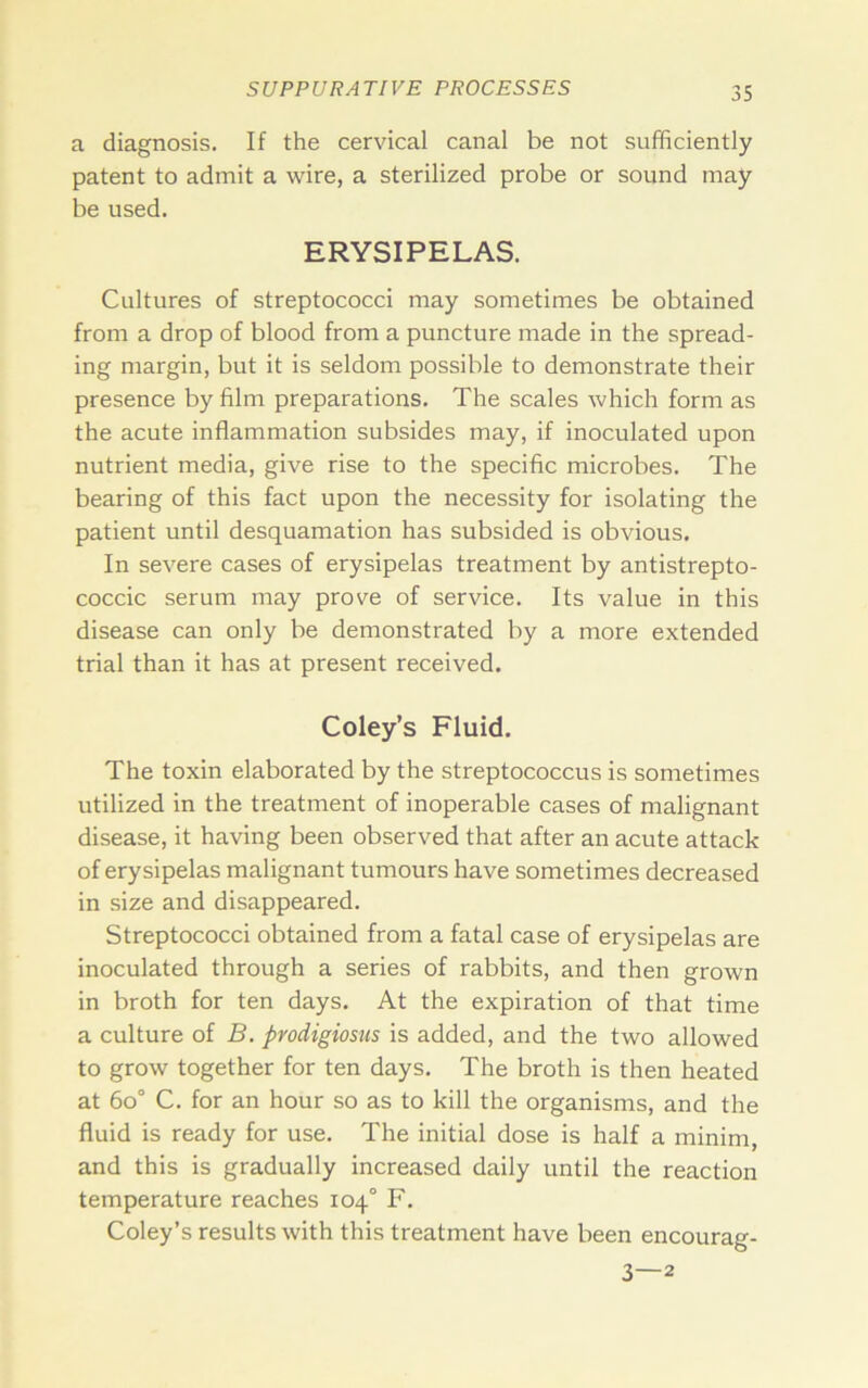 a diagnosis. If the cervical canal be not sufficiently patent to admit a wire, a sterilized probe or sound may be used. ERYSIPELAS. Cultures of streptococci may sometimes be obtained from a drop of blood from a puncture made in the spread- ing margin, but it is seldom possible to demonstrate their presence by film preparations. The scales which form as the acute inflammation subsides may, if inoculated upon nutrient media, give rise to the specific microbes. The bearing of this fact upon the necessity for isolating the patient until desquamation has subsided is obvious. In severe cases of erysipelas treatment by antistrepto- coccic serum may prove of service. Its value in this disease can only be demonstrated by a more extended trial than it has at present received. Coley’s Fluid. The toxin elaborated by the streptococcus is sometimes utilized in the treatment of inoperable cases of malignant disease, it having been observed that after an acute attack of erysipelas malignant tumours have sometimes decreased in size and disappeared. Streptococci obtained from a fatal case of erysipelas are inoculated through a series of rabbits, and then grown in broth for ten days. At the expiration of that time a culture of B. prodigiosus is added, and the two allowed to grow together for ten days. The broth is then heated at 6o° C. for an hour so as to kill the organisms, and the fluid is ready for use. The initial dose is half a minim, and this is gradually increased daily until the reaction temperature reaches 104° F. Coley’s results with this treatment have been encourag- 3—2