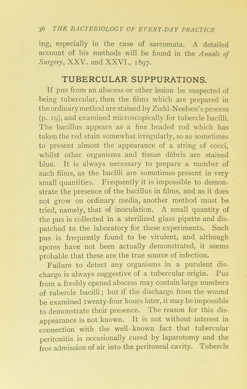 ing, especially in the case of sarcomata. A detailed account of his methods will be found in the Annals of Surgery, XXV. and XXVI., 1897. TUBERCULAR SUPPURATIONS. If pus from an abscess or other lesion be suspected of being tubercular, then the films which are prepared in the ordinary method are stained by Ziehl-Neelsen’s process (p. ig), and examined microscopically for tubercle bacilli. The bacillus appears as a fine beaded rod which has taken the red stain somewhat irregularly, so as sometimes to present almost the appearance of a string of cocci, whilst other organisms and tissue debris are stained blue. It is always necessary to prepare a number of such films, as the bacilli are sometimes present in very small quantities. Frequently it is impossible to demon- strate the presence of the bacillus in films, and as it does not grow on ordinary media, another method must be tried, namely, that of inoculation. A small quantity of the pus is collected in a sterilized glass pipette and dis- patched to the laboratory for these experiments. Such pus is frequently found to be virulent, and although spores have not been actually demonstrated, it seems probable that these are the true source of infection. Failure to detect any organisms in a purulent dis- charge is always suggestive of a tubercular origin. Pus from a freshly opened abscess may contain large numbers of tubercle bacilli; but if the discharge from the wound be examined twenty-four hours later, it may be impossible to demonstrate their presence. The reason for this dis- ,appearance is not known. It is not without interest in connection with the well-known fact that tubercular peritonitis is occasionally cured by laparotomy and the free admission of air into the peritoneal cavity. Tubercle