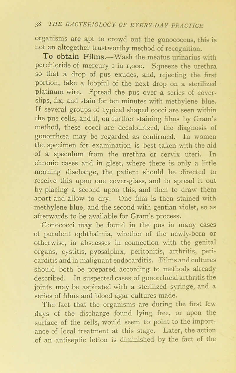 organisms are apt to crowd out the gonococcus, this is not an altogether trustworthy method of recognition. To obtain Films.—Wash the meatus urinarius with perchloride of mercury i in i,ooo. Squeeze the urethra so that a drop of pus exudes, and, rejecting the first portion, take a loopful of the next drop on a sterilized platinum wire. Spread the pus over a series of cover- slips, fix, and stain for ten minutes with methylene blue. If several groups of typical shaped cocci are seen within the pus-cells, and if, on further staining films by Gram’s method, these cocci are decolourized, the diagnosis of gonorrhoea may be regarded as confirmed. In women the specimen for examination is best taken Avith the aid of a speculum from the urethra or cervix uteri. In chronic cases and in gleet, where there is only a little morning discharge, the patient should be directed to receive this upon one cover-glass, and to spread it out by placing a second upon this, and then to draw them apart and allow to dry. One film is then stained with methylene blue, and the second with gentian \’iolet, so as afterwards to be available for Gram’s process. Gonococci may be found in the pus in many cases of purulent ophthalmia, whether of the newly-born or otherwise, in abscesses in connection with the genital organs, cystitis, pyosalpinx, peritonitis, arthritis, peri- carditis and in malignant endocarditis. Films and cultures should both be prepared according to methods already described. In suspected cases of gonorrhoeal arthritis the joints may be aspirated with a sterilized syringe, and a series of films and blood agar cultures made. The fact that the organisms are during the first few days of the discharge found lying free, or upon the surface of the cells, would seem to point to the import- ance of local treatment at this stage. Later, the action of an antiseptic lotion is diminished by the fact of the