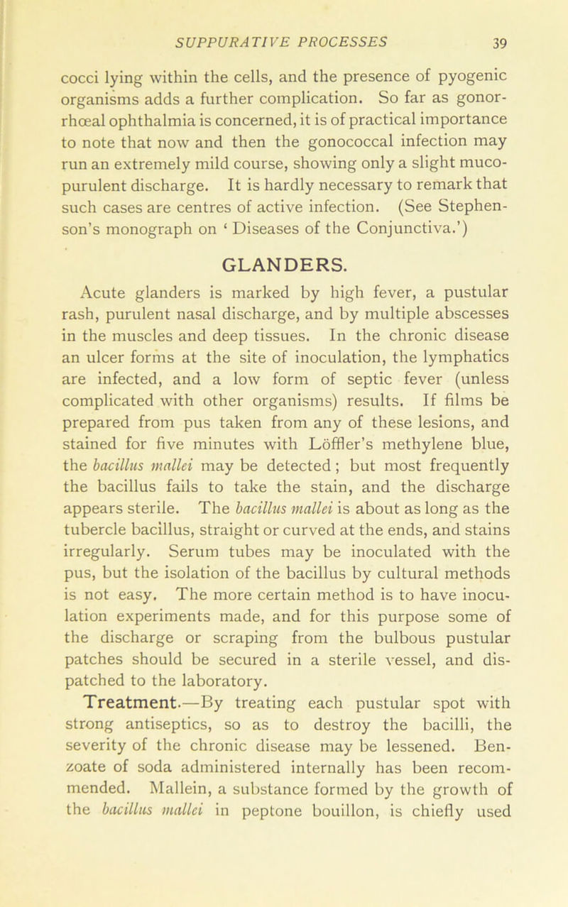 cocci lying within the cells, and the presence of pyogenic organisms adds a further complication. So far as gonor- rhoeal ophthalmia is concerned, it is of practical importance to note that now and then the gonococcal infection may run an extremely mild course, showing only a slight muco- purulent discharge. It is hardly necessary to remark that such cases are centres of active infection. (See Stephen- son’s monograph on ‘ Diseases of the Conjunctiva.’) GLANDERS. Acute glanders is marked by high fever, a pustular rash, purulent nasal discharge, and by multiple abscesses in the muscles and deep tissues. In the chronic disease an ulcer forms at the site of inoculation, the lymphatics are infected, and a low form of septic fever (unless complicated with other organisms) results. If films be prepared from pus taken from any of these lesions, and stained for five minutes with Loffler’s methylene blue, the bacillus mallei may be detected; but most frequently the bacillus fails to take the stain, and the discharge appears sterile. The bacillus mallei is about as long as the tubercle bacillus, straight or curved at the ends, and stains irregularly. Serum tubes may be inoculated with the pus, but the isolation of the bacillus by cultural methods is not easy. The more certain method is to have inocu- lation experiments made, and for this purpose some of the discharge or scraping from the bulbous pustular patches should be secured in a sterile vessel, and dis- patched to the laboratory. Treatment.—By treating each pustular spot with strong antiseptics, so as to destroy the bacilli, the severity of the chronic disease may be lessened. Ben- zoate of soda administered internally has been recom- mended. Mallein, a substance formed by the growth of the bacillus mallei in peptone bouillon, is chiefly used