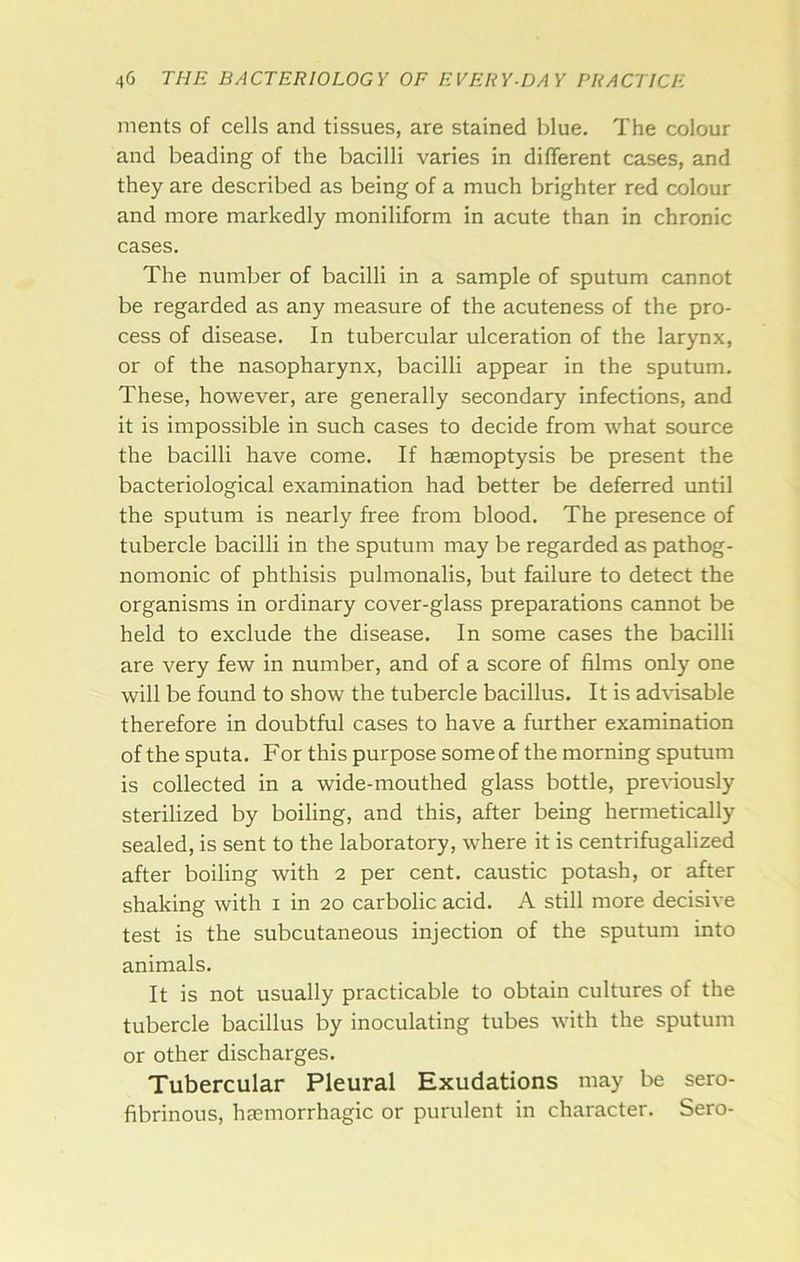 ments of cells and tissues, are stained blue. The colour and beading of the bacilli varies in different cases, and they are described as being of a much brighter red colour and more markedly moniliform in acute than in chronic cases. The number of bacilli in a sample of sputum cannot be regarded as any measure of the acuteness of the pro- cess of disease. In tubercular ulceration of the larynx, or of the nasopharynx, bacilli appear in the sputum. These, however, are generally secondary infections, and it is impossible in such cases to decide from what source the bacilli have come. If haemoptysis be present the bacteriological examination had better be deferred until the sputum is nearly free from blood. The presence of tubercle bacilli in the sputum may be regarded as pathog- nomonic of phthisis pulmonalis, but failure to detect the organisms in ordinary cover-glass preparations cannot be held to exclude the disease. In some cases the bacilli are very few in number, and of a score of films only one will be found to show the tubercle bacillus. It is advisable therefore in doubtful cases to have a further examination of the sputa. For this purpose some of the morning sputum is collected in a wide-mouthed glass bottle, prexdously sterilized by boiling, and this, after being hermetically sealed, is sent to the laboratory, Avhere it is centrifugalized after boiling with 2 per cent, caustic potash, or after shaking with i in 20 carbolic acid, A still more decisive test is the subcutaneous injection of the sputum into animals. It is not usually practicable to obtain cultures of the tubercle bacillus by inoculating tubes with the sputum or other discharges. Tubercular Pleural Exudations may be sero- fibrinous, haemorrhagic or purulent in character. Sero-