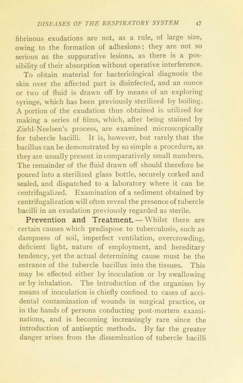 fibrinous exudations are not, as a rule, of large size, owing to the formation of adhesions; they are not so serious as the suppurative lesions, as there is a pos- sibility of their absorption without operative interference. To obtain material for bacteriological diagnosis the skin over the affected part is disinfected, and an ounce or two of fluid is drawn off by means of an exploring syringe, which has been previously sterilized by boiling. A portion of the exudation thus obtained is utilized for making a series of films, which, after being stained by Ziehl-Neelsen’s process, are examined microscopically for tubercle bacilli. It is, however, but rarely that the bacillus can be demonstrated by so simple a procedure, as they are usually present in comparatively small numbers. The remainder of the fluid drawn off should therefore be poured into a sterilized glass bottle, securely corked and sealed, and dispatched to a laboratory where it can be centrifugalized. Examination of a sediment obtained by centrifugalization will often reveal the presence of tubercle bacilli in an exudation previously regarded as sterile. Prevention and Treatment. — Whilst there are certain causes which predispose to tuberculosis, such as dampness of soil, imperfect ventilation, overcrowding, deficient light, nature of employment, and hereditary tendency, yet the actual determining cause must be the entrance of the tubercle bacillus into the tissues. This may be effected either by inoculation or by swallowing or by inhalation. The introduction of the organism by means of inoculation is chiefly confined to cases of acci- dental contamination of wounds in surgical practice, or in the hands of persons conducting post-mortem exami- nations, and is becoming increasingly rare since the introduction of antiseptic methods. By far the greater danger arises from the dissemination of tubercle bacilli