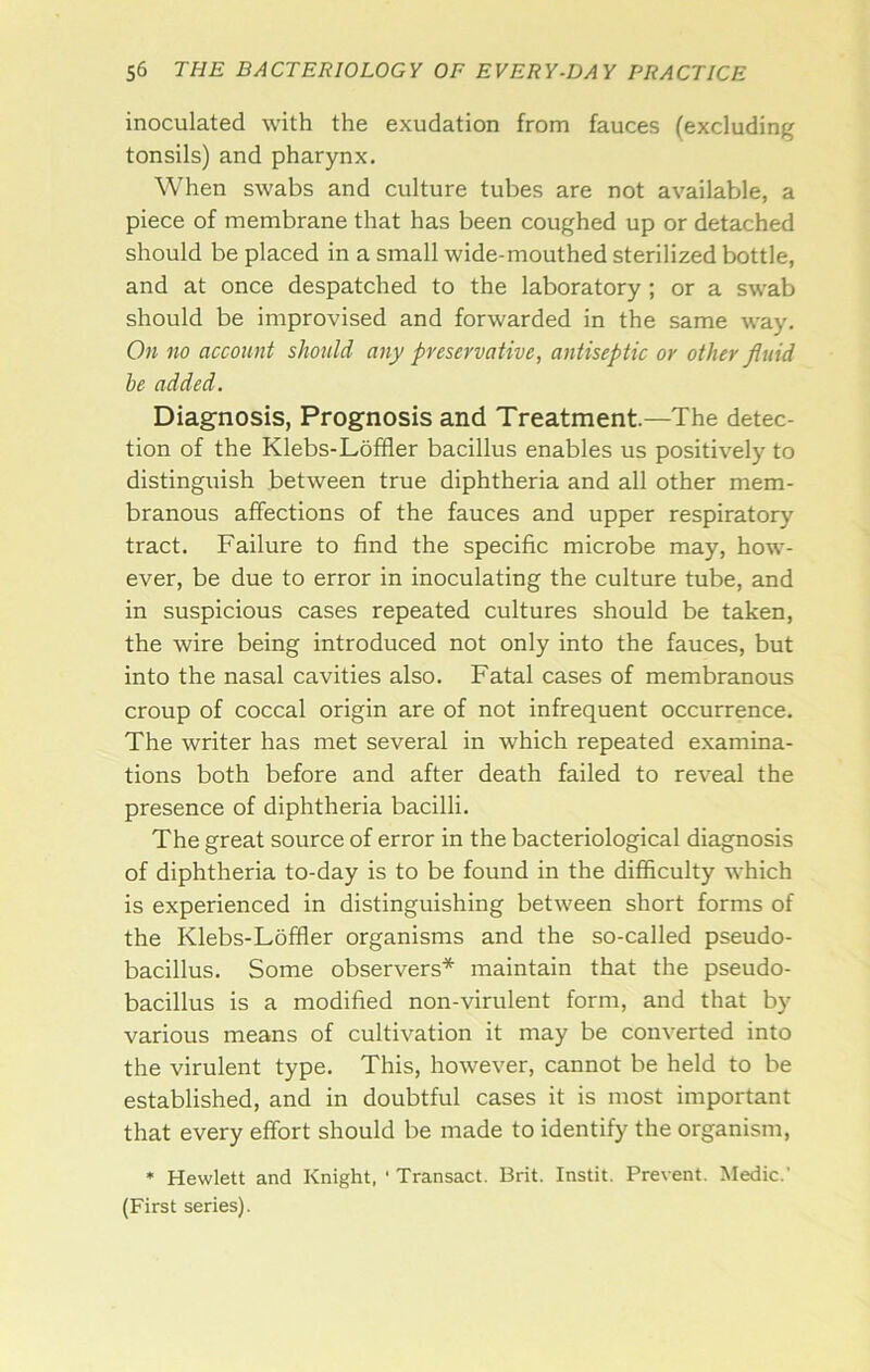 inoculated with the exudation from fauces (excluding tonsils) and pharynx. When swabs and culture tubes are not available, a piece of membrane that has been coughed up or detached should be placed in a small wide-mouthed sterilized bottle, and at once despatched to the laboratory; or a swab should be improvised and forwarded in the same way. On no account should any preservative, antiseptic or other fluid be added. Diagnosis, Prognosis and Treatment.—The detec- tion of the Klebs-Loffler bacillus enables us positively to distinguish between true diphtheria and all other mem- branous affections of the fauces and upper respiratory tract. Failure to find the specific microbe may, how- ever, be due to error in inoculating the culture tube, and in suspicious cases repeated cultures should be taken, the wire being introduced not only into the fauces, but into the nasal cavities also. Fatal cases of membranous croup of coccal origin are of not infrequent occurrence. The writer has met several in which repeated examina- tions both before and after death failed to reveal the presence of diphtheria bacilli. The great source of error in the bacteriological diagnosis of diphtheria to-day is to be found in the difficulty which is experienced in distinguishing between short forms of the Klebs-Loffier organisms and the so-called pseudo- bacillus. Some observers* maintain that the pseudo- bacillus is a modified non-virulent form, and that by various means of cultivation it may be converted into the virulent type. This, however, cannot be held to be established, and in doubtful cases it is most important that every effort should be made to identify the organism, * Hewlett and Knight, ' Transact. Brit. Instit. Prevent. Medic.' (First series).