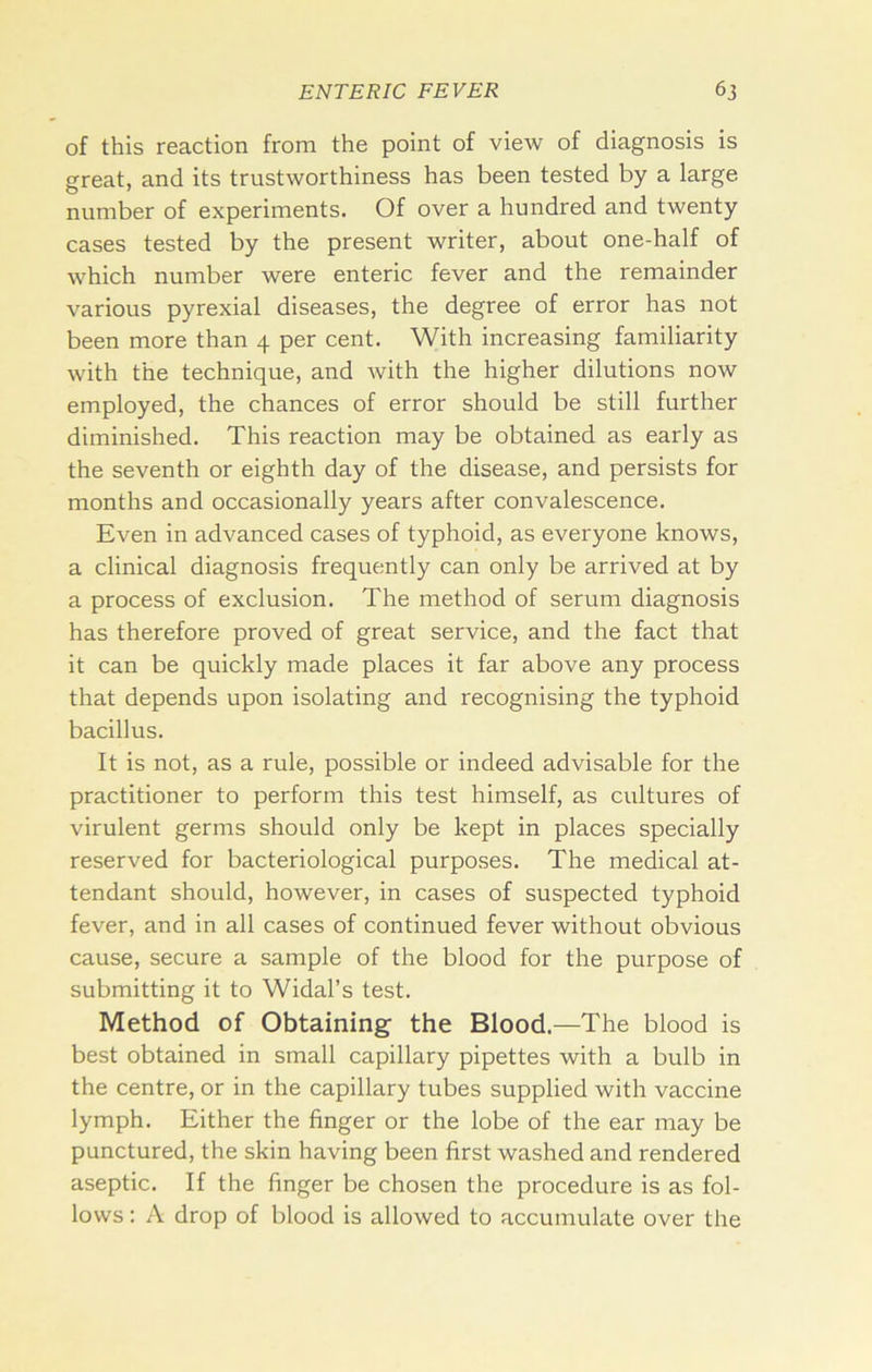 of this reaction from the point of view of diagnosis is great, and its trustworthiness has been tested by a large number of experiments. Of over a hundred and twenty cases tested by the present writer, about one-half of which number were enteric fever and the remainder various pyrexial diseases, the degree of error has not been more than 4 per cent. With increasing familiarity with the technique, and with the higher dilutions now employed, the chances of error should be still further diminished. This reaction may be obtained as early as the seventh or eighth day of the disease, and persists for months and occasionally years after convalescence. Even in advanced cases of typhoid, as everyone knows, a clinical diagnosis frequently can only be arrived at by a process of exclusion. The method of serum diagnosis has therefore proved of great service, and the fact that it can be quickly made places it far above any process that depends upon isolating and recognising the typhoid bacillus. It is not, as a rule, possible or indeed advisable for the practitioner to perform this test himself, as cultures of virulent germs should only be kept in places specially reserved for bacteriological purposes. The medical at- tendant should, however, in cases of suspected typhoid fever, and in all cases of continued fever without obvious cause, secure a sample of the blood for the purpose of submitting it to Widal’s test. Method of Obtaining the Blood.—The blood is best obtained in small capillary pipettes with a bulb in the centre, or in the capillary tubes supplied with vaccine lymph. Either the finger or the lobe of the ear may be punctured, the skin having been first washed and rendered aseptic. If the finger be chosen the procedure is as fol- lows : A drop of blood is allowed to accumulate over the