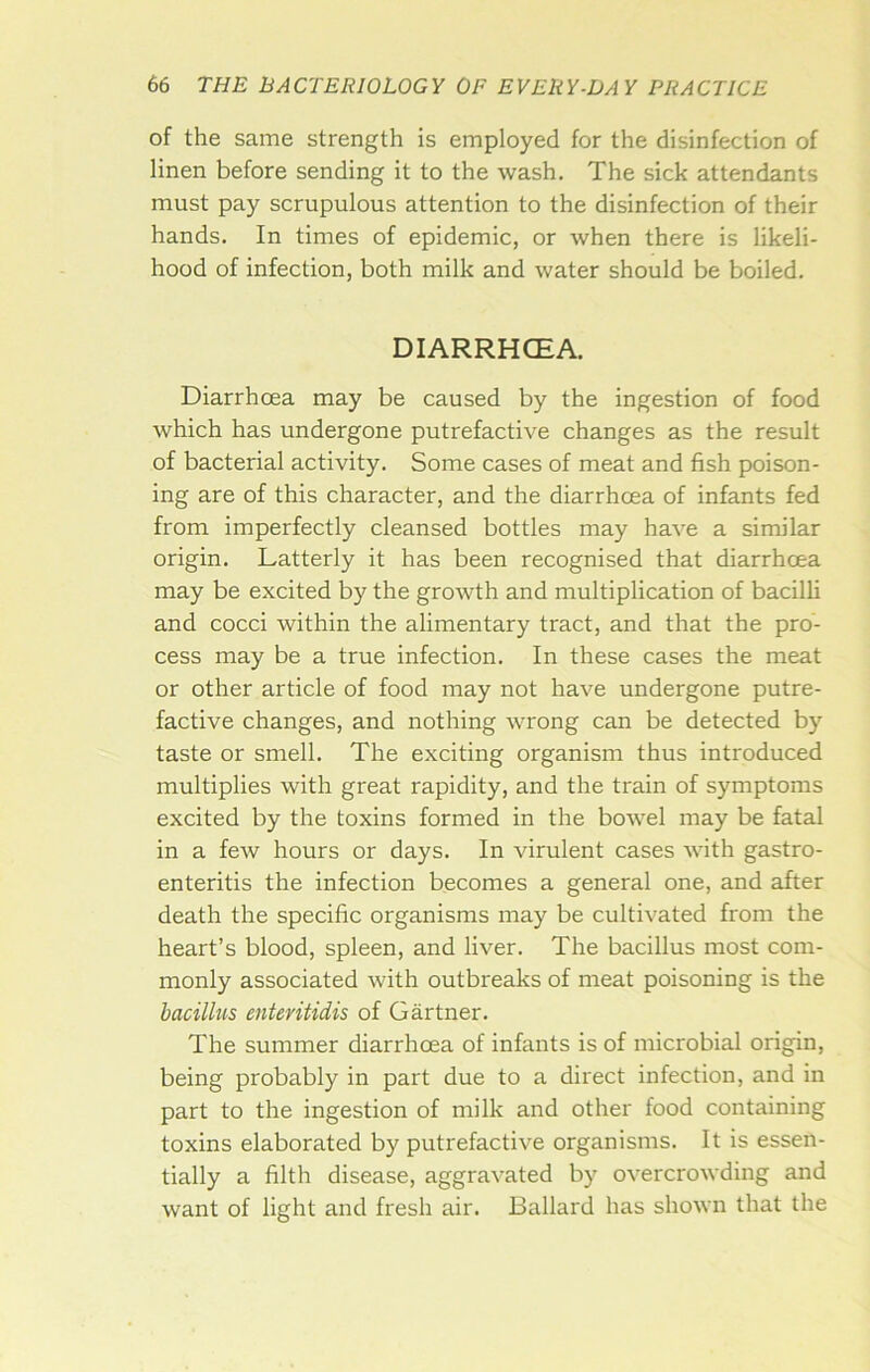 of the same strength is employed for the disinfection of linen before sending it to the wash. The sick attendants must pay scrupulous attention to the disinfection of their hands. In times of epidemic, or when there is likeli- hood of infection, both milk and water should be boiled. DIARRHOEA. Diarrhoea may be caused by the ingestion of food which has undergone putrefactive changes as the result of bacterial activity. Some cases of meat and fish poison- ing are of this character, and the diarrhoea of infants fed from imperfectly cleansed bottles may have a similar origin. Latterly it has been recognised that diarrhoea may be excited by the growth and multiplication of bacilli and cocci within the alimentary tract, and that the pro- cess may be a true infection. In these cases the meat or other article of food may not have undergone putre- factive changes, and nothing wrong can be detected by taste or smell. The exciting organism thus introduced multiplies with great rapidity, and the train of symptoms excited by the toxins formed in the bowel may be fatal in a few hours or days. In virulent cases with gastro- enteritis the infection becomes a general one, and after death the specific organisms may be cultivated from the heart’s blood, spleen, and liver. The bacillus most com- monly associated with outbreaks of meat poisoning is the bacillus enteritidis of Gartner. The summer diarrhoea of infants is of microbial origin, being probably in part due to a direct infection, and in part to the ingestion of milk and other food containing toxins elaborated by putrefactive organisms. It is essen- tially a filth disease, aggravated by overcrowding and want of light and fresh air. Ballard has shown that the