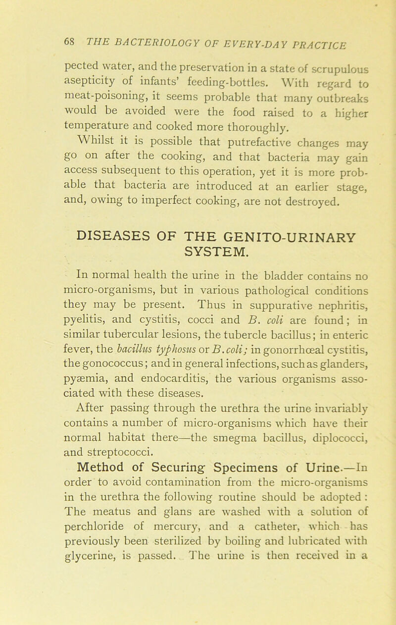 pected water, and the preservation in a state of scrupulous asepticity of infants’ feeding-bottles. With regard to meat-poisoning, it seems probable that many outbreaks would be avoided were the food raised to a higher temperature and cooked more thoroughly. Whilst it is possible that putrefactive changes may go on after the cooking, and that bacteria may gain access subsequent to this operation, yet it is more prob- able that bacteria are introduced at an earlier stage, and, owing to imperfect cooking, are not destroyed. DISEASES OF THE GENITO-URINARY SYSTEM. In normal health the urine in the bladder contains no micro-organisms, but in various pathological conditions they may be present. Thus in suppurative nephritis, pyelitis, and cystitis, cocci and B. coli are found; in similar tubercular lesions, the tubercle bacillus; in enteric fever, the bacillus typhosus or B. coli; in gonorrhoeal cystitis, the gonococcus; and in general infections, such as glanders, pyaemia, and endocarditis, the various organisms asso- ciated with these diseases. After passing through the urethra the urine invariably contains a number of micro-organisms which have their normal habitat there—the smegma bacillus, diplococci, and streptococci. Method of Securing Specimens of Urine.—In order to avoid contamination from the micro-organisms in the urethra the following routine should be adopted : The meatus and glans are washed with a solution of perchloride of mercury, and a catheter, which has previously been sterilized by boiling and lubricated with glycerine, is passed, d'he urine is then received in a