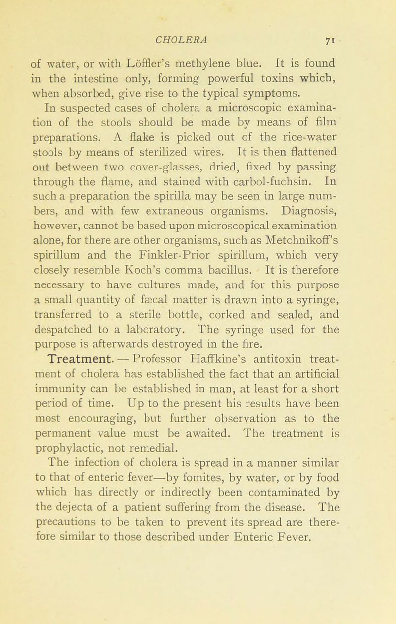 of water, or with Loffler’s methylene blue. It is found in the intestine only, forming powerful toxins which, when absorbed, give rise to the typical symptoms. In suspected cases of cholera a microscopic examina- tion of the stools should be made by means of film preparations. A flake is picked out of the rice-water stools by means of sterilized wires. It is then flattened out between two cover-glasses, dried, fixed by passing through the flame, and stained with carbol-fuchsin. In such a preparation the spirilla may be seen in large num- bers, and with few extraneous organisms. Diagnosis, however, cannot be based upon microscopical examination alone, for there are other organisms, such as MetchnikofF’s spirillum and the Finkler-Prior spirillum, which very closely resemble Koch’s comma bacillus. It is therefore necessary to have cultures made, and for this purpose a small quantity of faecal matter is drawn into a syringe, transferred to a sterile bottle, corked and sealed, and despatched to a laboratory. The syringe used for the purpose is afterwards destroyed in the fire. Treatment. — Professor Haffkine’s antitoxin treat- ment of cholera has established the fact that an artificial immunity can be established in man, at least for a short period of time. Up to the present his results have been most encouraging, but further observation as to the permanent value must be awaited. The treatment is prophylactic, not remedial. The infection of cholera is spread in a manner similar to that of enteric fever—by fomites, by water, or by food which has directly or indirectly been contaminated by the dejecta of a patient suffering from the disease. The precautions to be taken to prevent its spread are there- fore similar to those described under Enteric Fever.