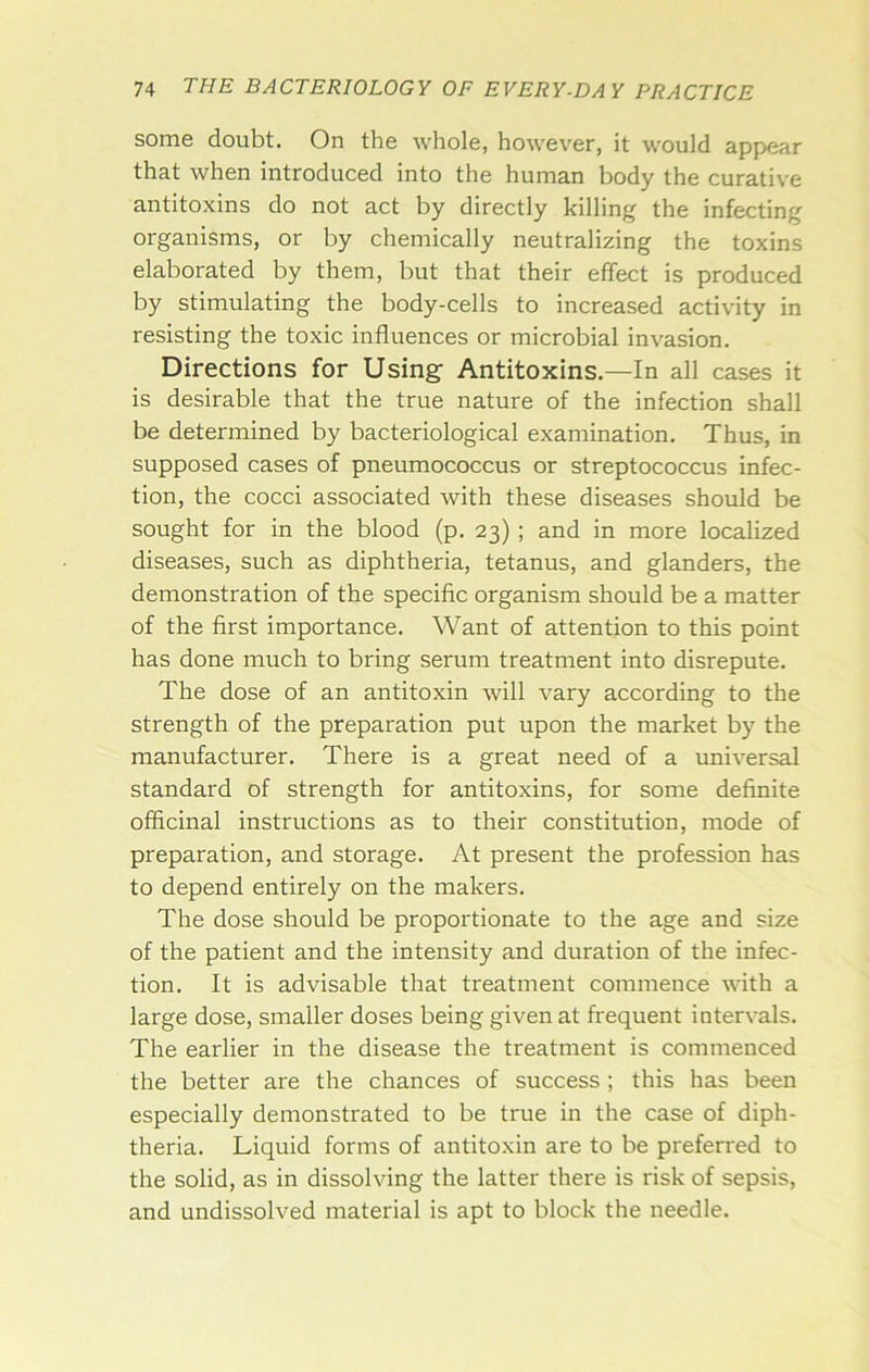 some doubt. On the whole, however, it would appear that when introduced into the human body the curative antitoxins do not act by directly killing the infecting organisms, or by chemically neutralizing the toxins elaborated by them, but that their effect is produced by stimulating the body-cells to increased activity in resisting the toxic influences or microbial invasion. Directions for Using- Antitoxins.—In all cases it is desirable that the true nature of the infection shall be determined by bacteriological examination. Thus, in supposed cases of pneumococcus or streptococcus infec- tion, the cocci associated with these diseases should be sought for in the blood (p. 23) ; and in more localized diseases, such as diphtheria, tetanus, and glanders, the demonstration of the specific organism should be a matter of the first importance. Want of attention to this point has done much to bring serum treatment into disrepute. The dose of an antitoxin will vary according to the strength of the preparation put upon the market by the manufacturer. There is a great need of a universal standard of strength for antitoxins, for some definite officinal instructions as to their constitution, mode of preparation, and storage. At present the profession has to depend entirely on the makers. The dose should be proportionate to the age and size of the patient and the intensity and duration of the infec- tion, It is advisable that treatment commence with a large dose, smaller doses being given at frequent intervals. The earlier in the disease the treatment is commenced the better are the chances of success ; this has been especially demonstrated to be true in the case of diph- theria. Liquid forms of antitoxin are to be preferred to the solid, as in dissolving the latter there is risk of sepsis, and undissolved material is apt to block the needle.