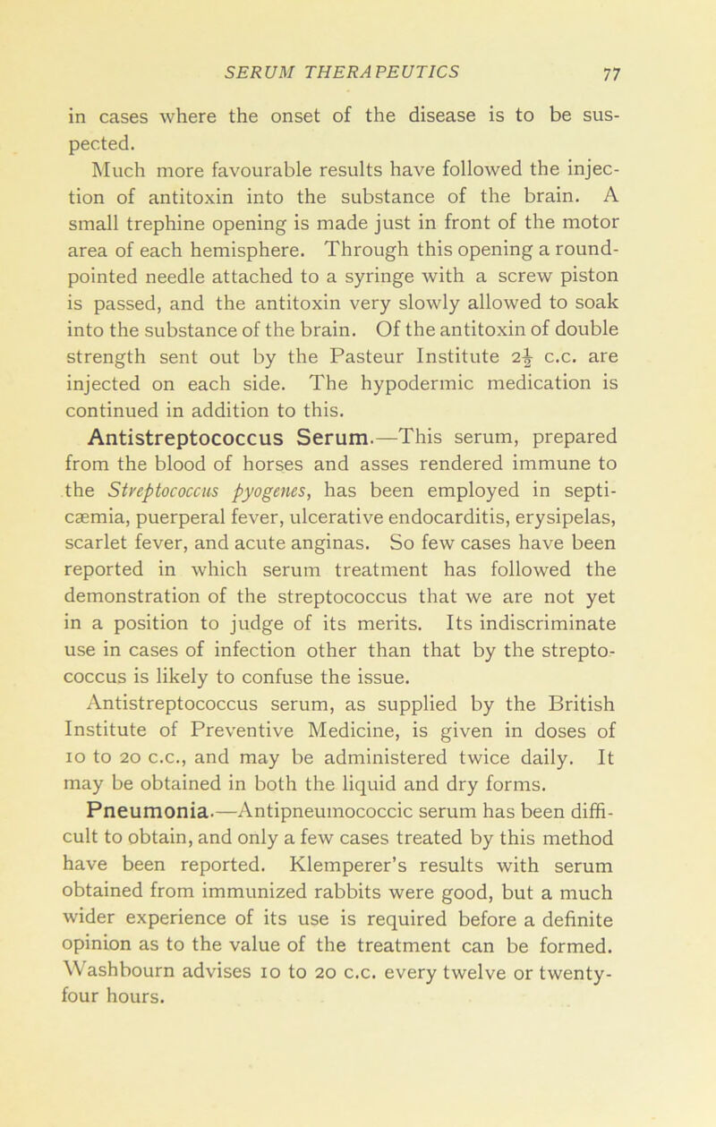 in cases where the onset of the disease is to be sus- pected. Much more favourable results have followed the injec- tion of antitoxin into the substance of the brain. A small trephine opening is made just in front of the motor area of each hemisphere. Through this opening a round- pointed needle attached to a syringe with a screw piston is passed, and the antitoxin very slowly allowed to soak into the substance of the brain. Of the antitoxin of double strength sent out by the Pasteur Institute 2^ c.c. are injected on each side. The hypodermic medication is continued in addition to this. Antistreptococcus Serum.—This serum, prepared from the blood of horses and asses rendered immune to the Styeptococcus pyogenes, has been employed in septi- caemia, puerperal fever, ulcerative endocarditis, erysipelas, scarlet fever, and acute anginas. So few cases have been reported in which serum treatment has followed the demonstration of the streptococcus that we are not yet in a position to judge of its merits. Its indiscriminate use in cases of infection other than that by the strepto- coccus is likely to confuse the issue. Antistreptococcus serum, as supplied by the British Institute of Preventive Medicine, is given in doses of lo to 20 C.C., and may be administered twice daily. It may be obtained in both the liquid and dry forms. Pneumonia.—Antipneumococcic serum has been diffi- cult to obtain, and only a few cases treated by this method have been reported. Klemperer’s results with serum obtained from immunized rabbits were good, but a much wider experience of its use is required before a definite opinion as to the value of the treatment can be formed. Washbourn advises lo to 20 c.c. every twelve or twenty- four hours.