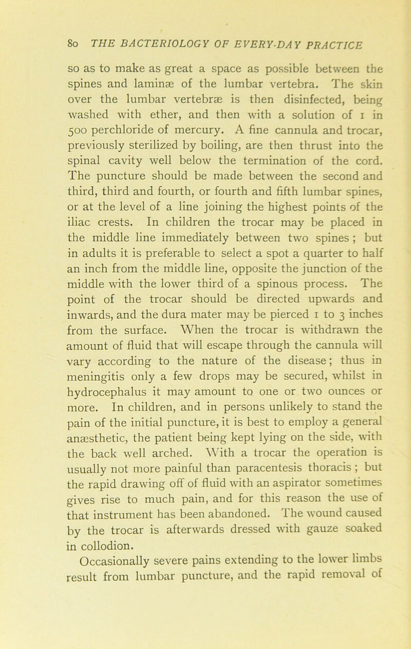 SO as to make as great a space as possible between the spines and laminae of the lumbar vertebra. The skin over the lumbar vertebrae is then disinfected, being washed with ether, and then with a solution of i in 500 perchloride of mercury. A fine cannula and trocar, previously sterilized by boiling, are then thrust into the spinal cavity well below the termination of the cord. The puncture should be made between the second and third, third and fourth, or fourth and fifth lumbar spines, or at the level of a line joining the highest points of the iliac crests. In children the trocar may be placed in the middle line immediately between two spines ; but in adults it is preferable to select a spot a quarter to half an inch from the middle line, opposite the junction of the middle with the lower third of a spinous process. The point of the trocar should be directed upwards and inwards, and the dura mater may be pierced i to 3 inches from the surface. When the trocar is withdrawn the amount of fluid that will escape through the cannula Asdll vary according to the nature of the disease; thus in meningitis only a few drops may be secured, whilst in hydrocephalus it may amount to one or two ounces or more. In children, and in persons unlikely to stand the pain of the initial puncture, it is best to employ a general anaesthetic, the patient being kept lying on the side, ^\^th the back well arched. Wdth a trocar the operation is usually not more painful than paracentesis thoracis ; but the rapid drawing off of fluid with an aspirator sometimes gives rise to much pain, and for this reason the use of that instrument has been abandoned. The wound caused by the trocar is afterwards dressed with gauze soaked in collodion. Occasionally severe pains extending to the lower limbs result from lumbar puncture, and the rapid removal of
