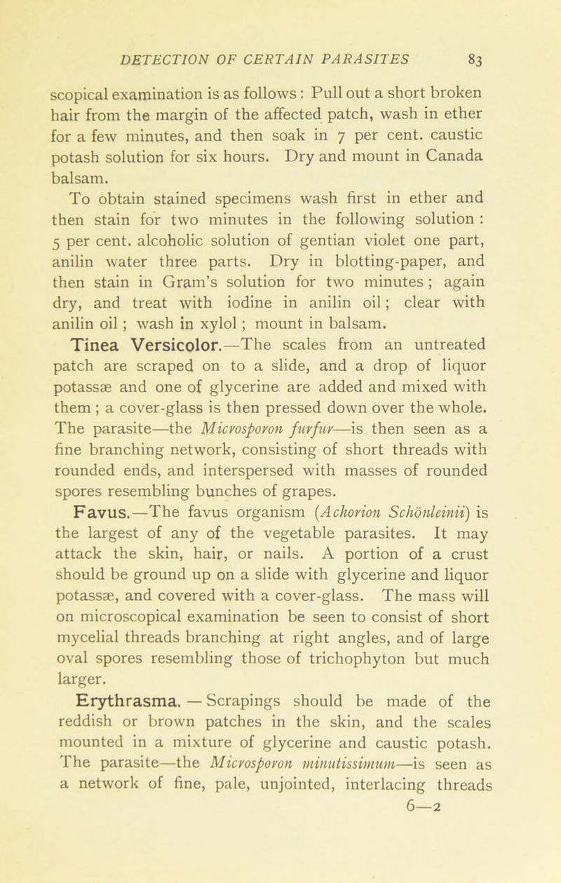 scopical examination is as follows: Pull out a short broken hair from the margin of the affected patch, wash in ether for a few minutes, and then soak in 7 per cent, caustic potash solution for six hours. Dry and mount in Canada balsam. To obtain stained specimens wash first in ether and then stain for two minutes in the following solution : 5 per cent, alcoholic solution of gentian violet one part, anilin water three parts. Dry in blotting-paper, and then stain in Gram’s solution for two minutes ; again dry, and treat with iodine in anilin oil; clear with anilin oil; wash in xylol; mount in balsam. Tinea Versicolor.—The scales from an untreated patch are scraped on to a slide, and a drop of liquor potassae and one of glycerine are added and mixed with them ; a cover-glass is then pressed down over the whole. The parasite—the Micvospovon furfur—is then seen as a fine branching network, consisting of short threads with rounded ends, and interspersed with masses of rounded spores resembling bunches of grapes. Favus.—The favus organism [Achorion Schonleinii) is the largest of any of the vegetable parasites. It may attack the skin, hair, or nails. A portion of a crust should be ground up on a slide with glycerine and liquor potassae, and covered with a cover-glass. The mass will on microscopical examination be seen to consist of short mycelial threads branching at right angles, and of large oval spores resembling those of trichophyton but much larger. Erythrasma. — Scrapings should be made of the reddish or brown patches in the skin, and the scales mounted in a mixture of glycerine and caustic potash. The parasite—the Microsporon minutissimum—is seen as a network of fine, pale, unjointed, interlacing threads 6—2