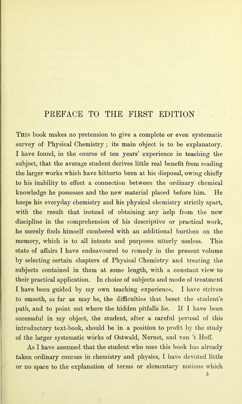 This book makes no pretension to give a complete or even systematic survey of Physical Chemistry; its main object is to be explanatory. I have found, in the course of ten years’ experience in teaching the subject, that the average student derives little real benefit from reading the larger works which have hitherto been at his disposal, owing chiefly to his inability to effect a connection between the ordinary chemical knowledge he possesses and the new material placed before him. He keeps his everyday chemistry and his physical chemistry strictly apart, with the result that instead of obtaining any help from the new discipline in the comprehension of his descriptive or practical work, he merely finds himself cumbered with an additional burthen on the memory, which is to all intents and purposes utterly useless. This state of affairs I have endeavoured to remedy in the present volume by selecting certain chapters of Physical Chemistry and treating the subjects contained in them at some length, with a constant view to their practical application. In choice of subjects and mode of treatment I have been guided by my own teaching experience. I have striven to smooth, as far as may be, the difficulties that beset the student’s path, and to point out where the hidden pitfalls lie. If I have been successful in my object, the student, after a careful perusal of this introductory text-book, should be in a position to profit by the study of the larger systematic works of Ostwald, Nernst, and van’t Hoff. As I have assumed that the student who uses this book has already taken ordinary courses in chemistry and physics, I have devoted little or no space to the explanation of terms or elementary notions which h