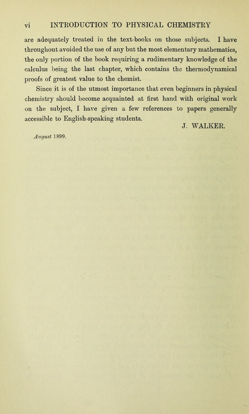 are adequately treated in the text-books on those subjects. I have throughout avoided the use of any but the most elementary mathematics, the only portion of the book requiring a rudimentary knowledge of the calculus being the last chapter, which contains the thermodynamical proofs of greatest value to the chemist. Since it is of the utmost importance that even beginners in physical chemistry should become acquainted at first hand with original work on the subject, I have given a few references to papers generally accessible to English-speaking students. J. WALKER.