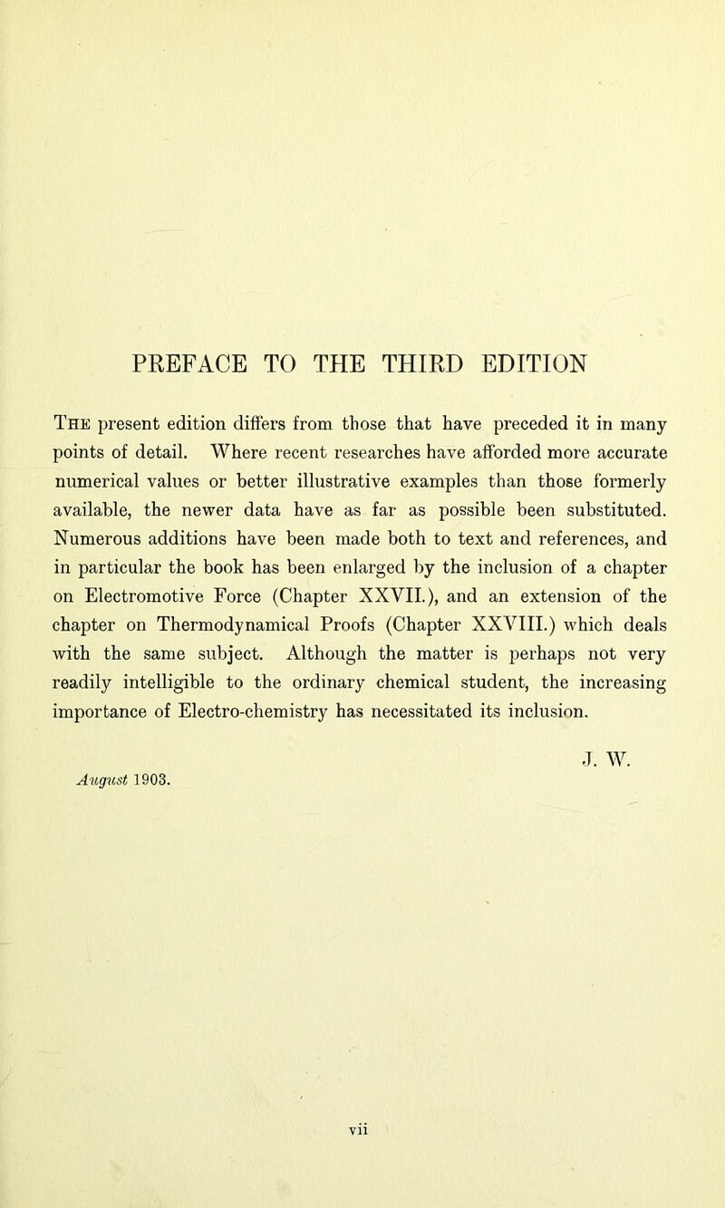 The present edition differs from those that have preceded it in many points of detail. Where recent researches have afforded more accurate numerical values or better illustrative examples than those formerly available, the newer data have as far as possible been substituted. Numerous additions have been made both to text and references, and in particular the book has been enlarged by the inclusion of a chapter on Electromotive Force (Chapter XXVII.), and an extension of the chapter on Thermodynamical Proofs (Chapter XXVIII.) which deals with the same subject. Although the matter is perhaps not very readily intelligible to the ordinary chemical student, the increasing importance of Electro-chemistry has necessitated its inclusion. August 1903. J. w.