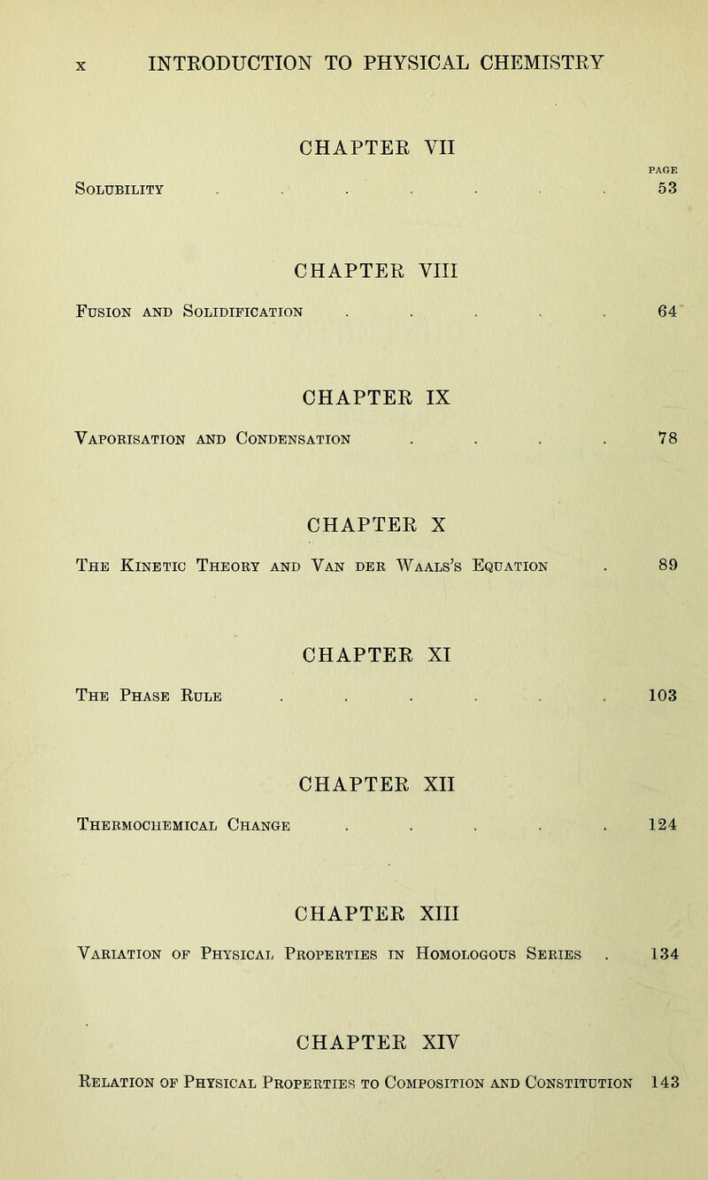 CHAPTER VII PAGE Solubility . ,53 CHAPTER VIII Fusion and Solidification . .64 CHAPTER IX Vaporisation and Condensation . . . .78 CHAPTER X The Kinetic Theory and Van der Waals’s Equation . 89 CHAPTER XI The Phase Rule ...... 103 CHAPTER XII Thermochemical Change . . . . .124 CHAPTER XIII Variation of Physical Properties in Homologous Series . 134 CHAPTER XIV Relation of Physical Properties to Composition and Constitution 143