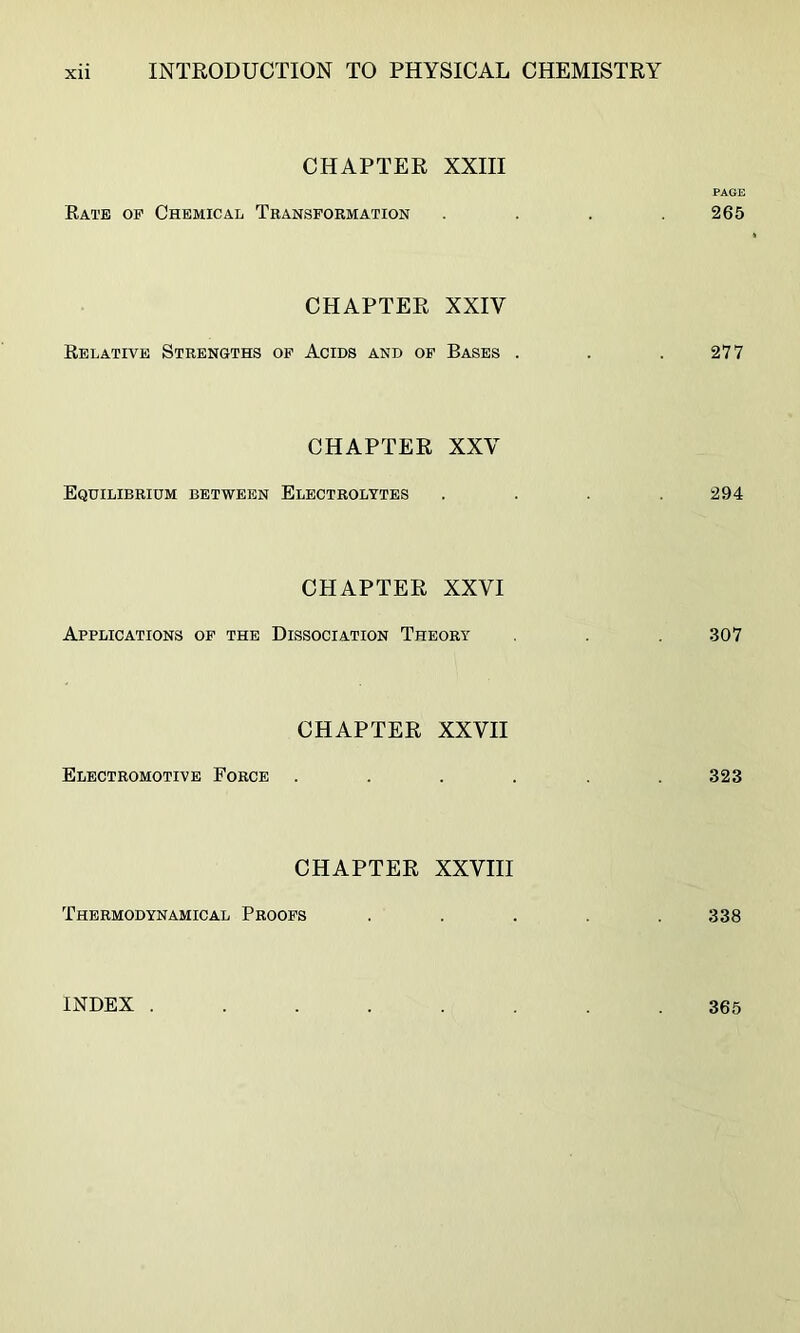 CHAPTER XXIII PAGE Rate op Chemical Transformation .... 265 CHAPTER XXIV Relative Strengths of Acids and of Bases . . . 277 CHAPTER XXV Equilibrium between Electrolytes .... 294 CHAPTER XXVI Applications op the Dissociation Theory . .307 CHAPTER XXVII Electromotive Force ...... 323 CHAPTER XXVIII Thermodynamical Proofs ..... 338 INDEX . 365